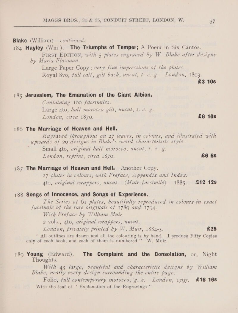  Blake (William )—continued. 184 Hayley (Wm.). The Triumphs of Temper; A Poem in Six Cantos. First EDITION, wth 5 plates engraved by W. Blake after designs by Maria Flaxman. Large Paper Copy; very fine tmpressions of the plates. Royal 8vo, full calf, gilt back, uncut, t. e. g. London, 1803. £3 10s 185 Jerusalem, The Emanation of the Giant Albion. Containing 100 facsimiles. Large 4to, half morocco gilt, uncut, ¢. é. g. London, circa 1870. £6 10s 186 The Marriage of Heaven and Hell. Engraved throughout on 27 leaves, in colours, and illustrated with upwards of 20 designs in Blake’s weird characteristic style. Small 4to, orzginal half morocco, uncut, ¢. e. g. London, reprint, circa 1870. £6 6s i187 The Marriage of Heaven and Hell. Another Copy. 27 plates in colours, with Preface, Appendix and Index. Ato, original wrappers, uncut. (Muir facsimile). 1885. £12 12s 188 Songs of Innocence, and Songs of Experience. The Series of 61 plates, beautifully reproduced in colours in exact facsimile of the rare originals of 1789 and 1794. With Preface by William Muar. 2 vols., 4to, orzg¢nal wrappers, uncut. London, privately printed by W. Muir, 1884-5. £25 ‘* All outlines are drawn and all the colouring is by hand. I produce Fifty Copies only of each book, and each of them is numbered.’’ W. Muir. 189 Young (Edward). The Complaint and the Consolation, or, Night Thoughts. With 43 large, beautiful and characteristic designs by William Blake, nearly every design surrounding the entire page. Folio, full contemporary morocco, 'g.e. London, 1797. £16 16S With the leaf of ‘‘ Explanation of the Engravings ”’