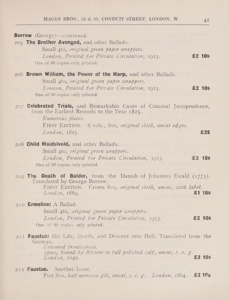 Borrow (George)—continued. 205 The Brother Avenged, and other Ballads. Small ato, ovzginal green paper wrappers. London, Printed for Private Circulation, 1913. £2 10s One of 30 copies only printed. 2060 Brown William, the Power of the Harp, and other Ballads. Small dto, ovzginal green paper wraphers. Lonaon, Printed for Private Circulation, 1913. £2 10s One of 30 copies only printed. 207 Celebrated Trials, and Remarkable Cases of Criminal Jurisprudence, from the Earliest Records to the Year 1825. Numerous plates. FIRST EDITION. 6 vols., 8vo, orginal cloth, uncut edges. London, 1825. £25 208 Child Maidelvold, and other Ballads. Small 4to, ovtginal green wrappers. London, Printed for Private Circulation, 1913. £2 10s One of 30 copies only printed. 209 The Death of Balder, from the Danish of Johannes Ewald (1773). Translated by George Borrow. FIRST EDITION. Crown 8vo, original cloth, uncut, with label. London, 1889. ; £1 16s 210 Ermeline: A Ballad. Small 4to, orzgina] green paper wrappers. London, Printed for Private Circulation, 1913. £2 10s One of 30 copies only printed. 211 Faustus: His Life, Death, and Descent into Hell: Translated from the German. Coloured frontispiece. 12mo, bound by Riviere in full polished calf, uncut, ¢. e. g. London, 1840. £3 10s 212 Faustus. Another Issue. Post 8vo, half morocco gilt, uncut, t.e. g. London, 1864. £2 10s