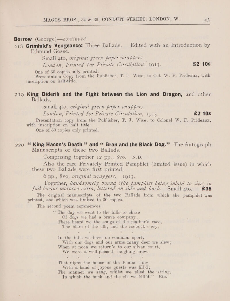 SrrrrrTirrrTETnE Borrow (George)—continued. 218 Grimhild’s Vengeance: Three Ballads. Edited with an Introduction by Edmund Gosse. Small 4to, original green paper wrappers. London, Printed for Private Circulation, 1913. £2 10s One of 80 copies only printed. : ; Presentation Copy from the Publisher, T. J Wise, to Col. W. F. Prideaux, with inscription on half-title. | 219 King Diderik and the Fight between the Lion and Dragon, and other Ballads. small 4to, ovzgznal green paper wrappers. London, Printed for Private Circulation, 1913. £2 10s Presentation copy from the Publisher, T. J. Wise, to Colonel W. F. Prideaux, with inscription on half title. One of 30 copies only printed. 220 ** King Hacon’s Death ”’ and *‘ Bran and the Black Dog.’’ [he Autograph Manuscripts of these two Ballads. Comprising together 12 pp., 8vo. N.D. Also the rare Privately Printed Pamphlet (limited issue) in which these two Ballads were first printed. 6 pp., 8vo, ovzginal wrappers, 1913. Together, handsomely bound (the pamphlet being inlatd to size) in full levant morocco extra, lettered on side and back. Small 4to. £38 The original manuscripts of the two Ballads from which the pamphlet was printed, and which was limited to 30 copies. The second poem commences : ‘* The day we went to the hills to chase Of dogs we had a brave company; There heard we the songs of the feather’d race, The blare of the elk, and the roebuck’s cry. In the hills we have no common sport, With our dogs and our arms many deer we slew; When at noon we return’d to our silvan court, We were a well-pleas’d, laughing crew. That night the house ot the Fenian king With a band of joyous guests was fill’d; The manner we sang, whilst we plied the string, Jn which the buck and the elk we kill’d.’’ Ete.
