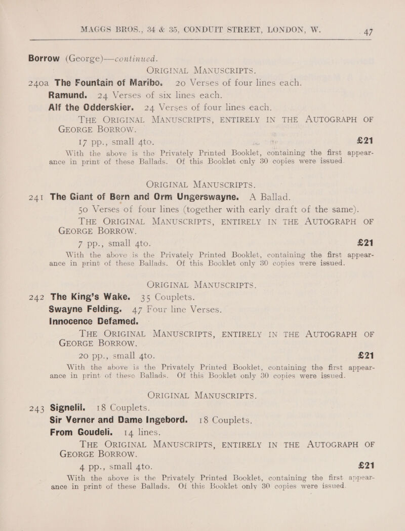 Borrow (George)—continued. ORIGINAL MANUSCRIPTS. 240a The Fountain of Maribo. 20 Verses of four lines each. Ramund. 24 Verses of six lines each. Alf the Odderskier. 24 Verses of four lines each. THE ORIGINAL MANUSCRIPTS, ENTIRELY IN THE AUTOGRAPH OF GEORGE BORROW. — 17 pp., small 4to. : £21 With the above is the Privately Printed Beutel. containing the first appear- ance in print of these Ballads. Of this Booklet only 30 copies were issued. ORIGINAL MANUSCRIPTS. 241 The Giant of Bern and Qrm Ungerswayne. A Ballad. 50 Verses of four lines (together with early draft of the same). THE ORIGINAL MANUSCRIPTS, ENTIRELY IN THE AUTOGRAPH OF GEORGE BORROW. 7 pp., small ato. £21 With the above is the Privately Printed Booklet, containing the first appear- ance in print of these Ballads. Of this Booklet only 30 copies were issued. ORIGINAL MANUSCRIPTS. 242 The King’s Wake. 35 Couplets. Swayne Feilding. 47 Four line Verses. innocence Defamed. THE ORIGINAL MANUSCRIPTS, ENTIRELY IN THE AUTOGRAPH OF GEORGE BORROW. 20 pp., small 4to. £21 With the above is the Privately Printed Booklet, containing the first appear- ance in print of these Ballads. Of this Booklet only 30 copies were issued. ORIGINAL MANUSCRIPTS. 243 Signelil. 18 Couplets. Sir Verner and Dame Ingebord. 18 Couplets. From Goudeli. 14 lines. THE ORIGINAL MANUSCRIPTS, ENTIRELY IN THE AUTOGRAPH OF GEORGE BORROW. 4 pp., small 4to. £21 With the above is the Privately Printed Bocklet, containing the first appear-