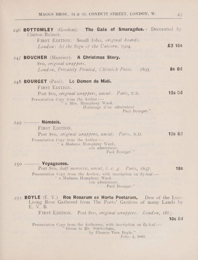 eee ee 246 BOTTOMLEY (Gordon). The Gate of Smaragdus.+» Decorated by Clinton Balmer. First EDITION. Small folio, ovzgznal boards. London: At the Sign of the Unicorn, 1904. £2 1Gs 247 BOUCHER (Maurice). A Christmas Story. Svo, original wrappers. London, Privately Printed, Chiswick Press. 18095. 8s 6d 248 BOURGET (Paul). Le Bémon de Midi. PIRSE EDITION. Post 8vo, o77ginal wrappers, uncut. Paris, N.D. 12s Gd Presentation Copy from the Author :— ‘a Mrs. Humphrey Ward. Hommage d’un admirateur Paul Bourget.’’ 249 ————. Némesis. Pins? E-DITION. Post 8vo, orzginal wrappers, uncut. Paris, N.D. 12s 6: Presentation Copy from the Author :— ‘a Madame Humphrey Ward, son admirateur, Paul Bourget.’ 250 ——— Voyageuses. Postseuc, “al morocto, uncut, ¢..€. g.. Paris, 1807. 18s Presentation Copy from the Author, with inscription on fly-leaf :— ‘a Madame Humphrey Ward, son admirateur, Paul Bourget.”’ 251 BOYLE (E. V.) Ros Rosarum ex Horto Poetarum, Dew of the Ever- rales Rose Gathered from The Poets’ Gardens of many Lands by eee ay as . FIRST EDITION. Post 8vo, original wrappers. London, 1885. 10s Ga Presentation Copy from the Authoress, with inscription on fly-leaf :— ‘' Given to Mr. Sidebotham, by Eleanor Vere Boyle. Febr: 4; 1885. 99