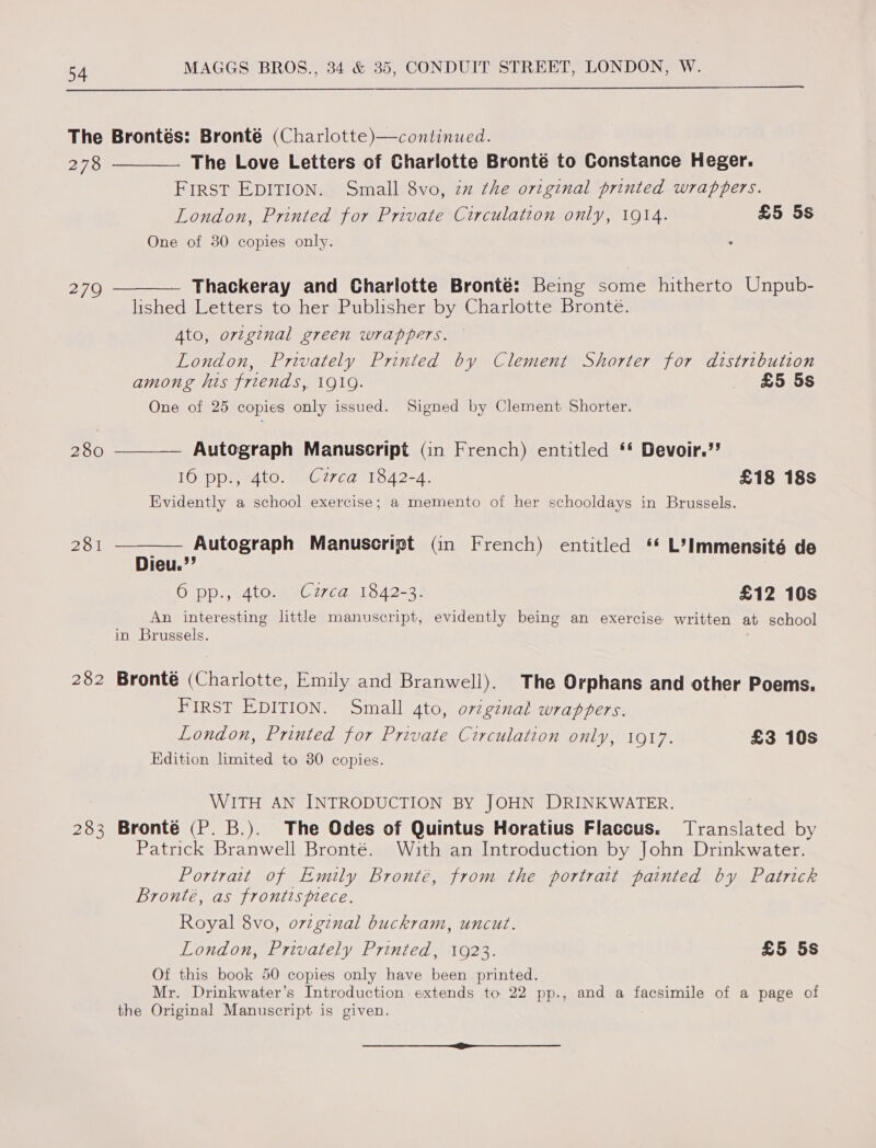  The Brontés: Bronté (Charlotte)—continued. 278 —_—— The Love Letters of Charlotte Bronté to Constance Heger. FirSsT EDITION. Small 8vo, zz the original printed wrappers. London, Printed for Private Circulation only, 1914. £5 5s One of 30 copies only. ° 279 ———— Thackeray and Charlotte Bronté: Being some hitherto Unpub- lished Letters to her Publisher by Charlotte Bronte. Ato, original green wrappers. London, Privately Printed by Clement Shorter for distribution among his friends,. 1919. £5 5s One of 25 copies only issued. Signed by Clement Shorter. 280 ———— Autograph Manuscript (in French) entitled ‘* Devoir.’’ LOD edtO. eC27ed 1542-4. £18 18s Evidently a school exercise; a memento of her schooldays in Brussels. 281 ———— Autograph Manuscript Gn French) entitled “ L’Immensité de Dieu.’’ 6 pp., 4to. Czrca 1842-3. £12 10s An interesting little manuscript, evidently being an exercise written at school in Brussels. 282 Bronté (Charlotte, Emily and Branwell). The Orphans and other Poems. FIRST EDITION. Small 4to, oviginal wrappers. London, Printed for Private Circulation only, 1917. £3 10s Edition limited to 30 copies. WITH AN INTRODUCTION BY JOHN DRINKWATER. 283 Bronte (P. B.). The Odes of Quintus Horatius Flaccus. Translated by Patrick Branwell Bronté. With an Introduction by John Drinkwater. Portrait of Emily Bronté, from the portrait painted by Patrick Bronté, as frontts piece. Royal 8vo, orzginal buckram, uncut. London, Privately Printed, 1923. £5 5s Of this book 50 copies only have been printed. Mr. Drinkwater’s Introduction extends to 22 pp., and a facsimile of a page of the Original Manuscript is given. (ne eff