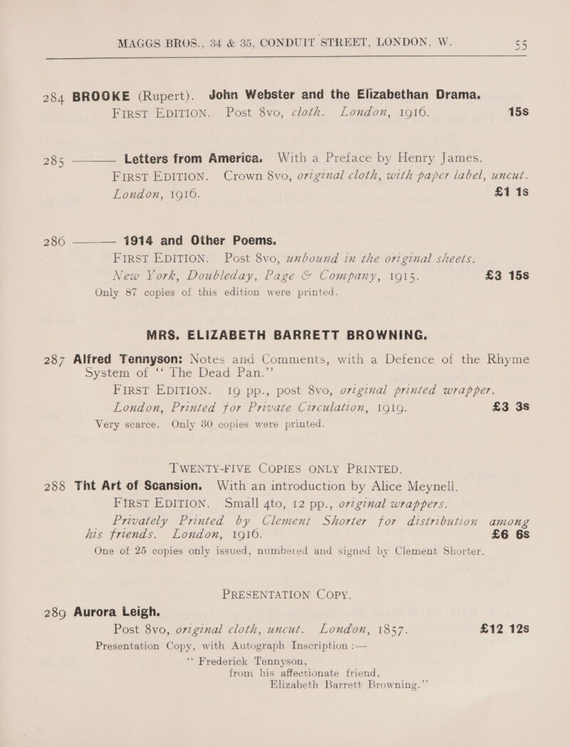  284 BROOKE (Rupert). John Webster and the Elizabethan Drama. FIRST EDITION. Post 8vo, cloth. London, 1916. 15s 285 ———— Letters from America. With a Preface by Henry James. FIRST EDITION. Crown 8vo, o7vzginal cloth, with paper label, uncut. London, 1916. £1 1s 286 ———._ 1914 and Other Poems. FIRST EDITION. Post 8vo, uxbound in the original sheets. New York, Doubleday, Page &amp; Company, 1915. £3 15s Only 87 copies of this edition were printed. MRS. ELIZABETH BARRETT BROWNING. 287 Alfred Tennyson: Notes and Comments, with a Defence of the Rhyme System of the Dead. Pan.” FIRST EDITION. I9 pp., post 8vo, ovzgznal printed wrapper. London, Printed for Private Circulation, 1919. £3 3s Very scarce. Only 30 copies were printed. ‘TWENTY-FIVE COPIES ONLY PRINTED. 288 Tht Art of Scansion. With an introduction by Alice Meynell. FIRST EDITION. Small 4to, 12 pp., ovzginal wrappers. Privately Printed by Clement Shorter for distribution among his friends. London, 19106. £6 6s One of 25 copies only issued, numbered and signed by Clement Shorter. PRESENTATION Copy. 289 Aurora Leigh. Post 8vo, orzginal cloth, uncut. London, 1857. £12 12s Presentation Copy, with Autograph Inscription :— ‘* Frederick Tennyson, from his affectionate friend, Elizabeth Barrett Browning.”’