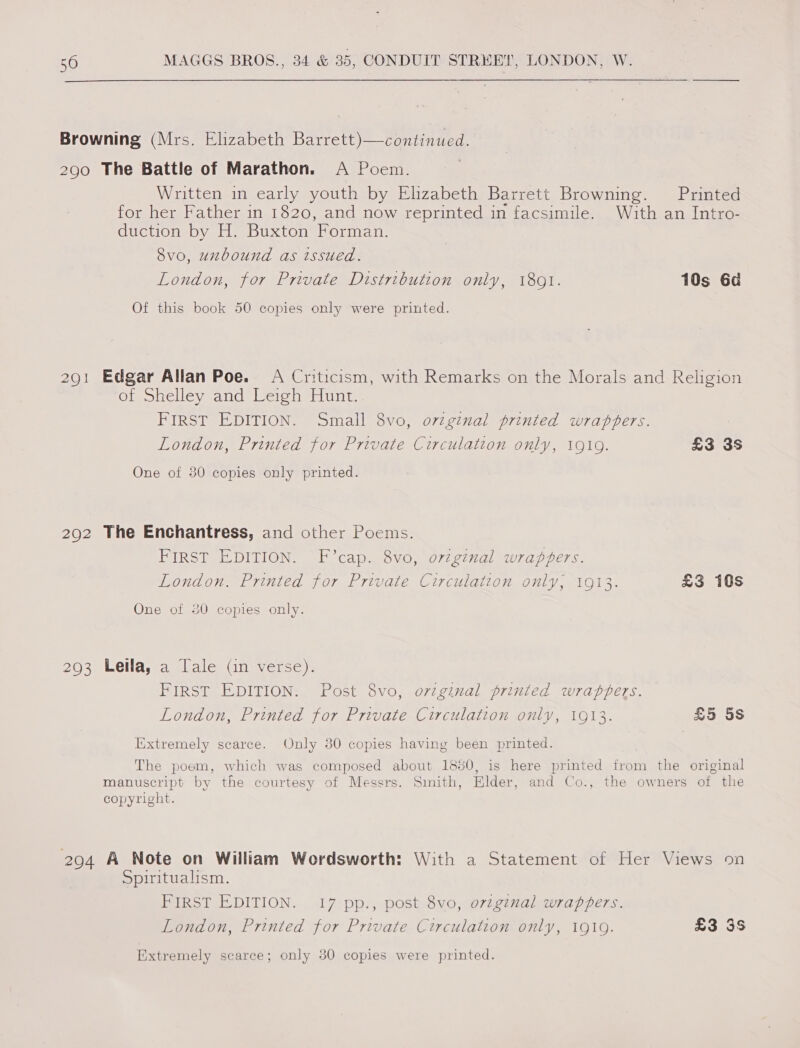 Browning (Mrs. Elizabeth Barrett)—continued. 290 The Battle of Marathon. A Poem. Written in early youth by Ehzabeth Barrett Browning. Printed for her Father in 1820, and now reprinted in facsimile. With an Intro- duction by H. Buxton Forman. 8vo, unbound as issued. London, for Private Distribution only, 1801. 10s 6d Of this book 50 copies only were printed. 291 Edgar Allan Poe. A Criticism, with Remarks on the Morals and Religion or ohelley and Veioh unt, FIRST EDITION. Small 8vo, ovzginal printed wrapbers. London, Printed for Private Circulation only, 1910. £3 3s One of 30 copies only printed. 292 The Enchantress, and other Poems. PIRST EDITION. F cap. Svo, o77gimal wrappers. London. Printed for Private Circulation only, 1913. £3 10s One of 30 copies only. 293 Leila, a Tale (in verse). FIRST EDITION: Post 8vo, orzginal printed wraptvers. London, Printed for Private Circulation only, 1913. £5 5s Iixtremely scarce. Only 30 copies having been printed. | The poem, which was composed about 1850, is here printed from the original manuscript by the courtesy of Messrs. Smith, Elder, and Co., the owners of the copyright. 2094 A Note on William Wordsworth: With a Statement of Her Views on Spiritualism. FIRST EDITION. 17 pp., post 8vo, ovzginal wrappers. London, Printed for Private Circulation only, 19109. £3 3S Extremely scarce; only 380 copies were printed.