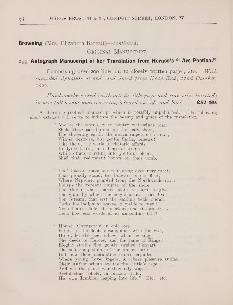  ORIGINAL MANUSCRIPT. 1322. £52 10s The following Shake their pale burden on the leafy shore, The shivering earth, the storm impetuous strews, Winter destroys, but gentle Spring renews! Like them, the world of rhetoric affords In dying lustre, an old age of words— While others bursting into youthful bloom, Shed their redundant honors on their tomb. Tho’ Caesars male our wondering eyes may meet, That proudly stand, the bulwark of our fleet, Where Neptune, guarded from the Northwinds roar, Usurps the verdant empire of the shore! The Marsh, whose barren plain is taught to give The grain by which the neighbouring Cities live! Yon Stream, that erst the smiling fields o’eran, Curbs his indignant waves, &amp; yields to man! Yet all must fade, the glorious, and the great; Then how can words avcid impending fate? Points to the fields ensanguined with the war, Hiero, let the poet follow, when he sings The deeds of Heroes, and the fame of Kings! Elegiac strains first gently swelled t’impart The soft complaining of the broken heart, But now their undulating course beguiles Their Author whom excites the Critic’s rage, And yet the paper war they idly wage! Archilochus beheld, in furious strife,