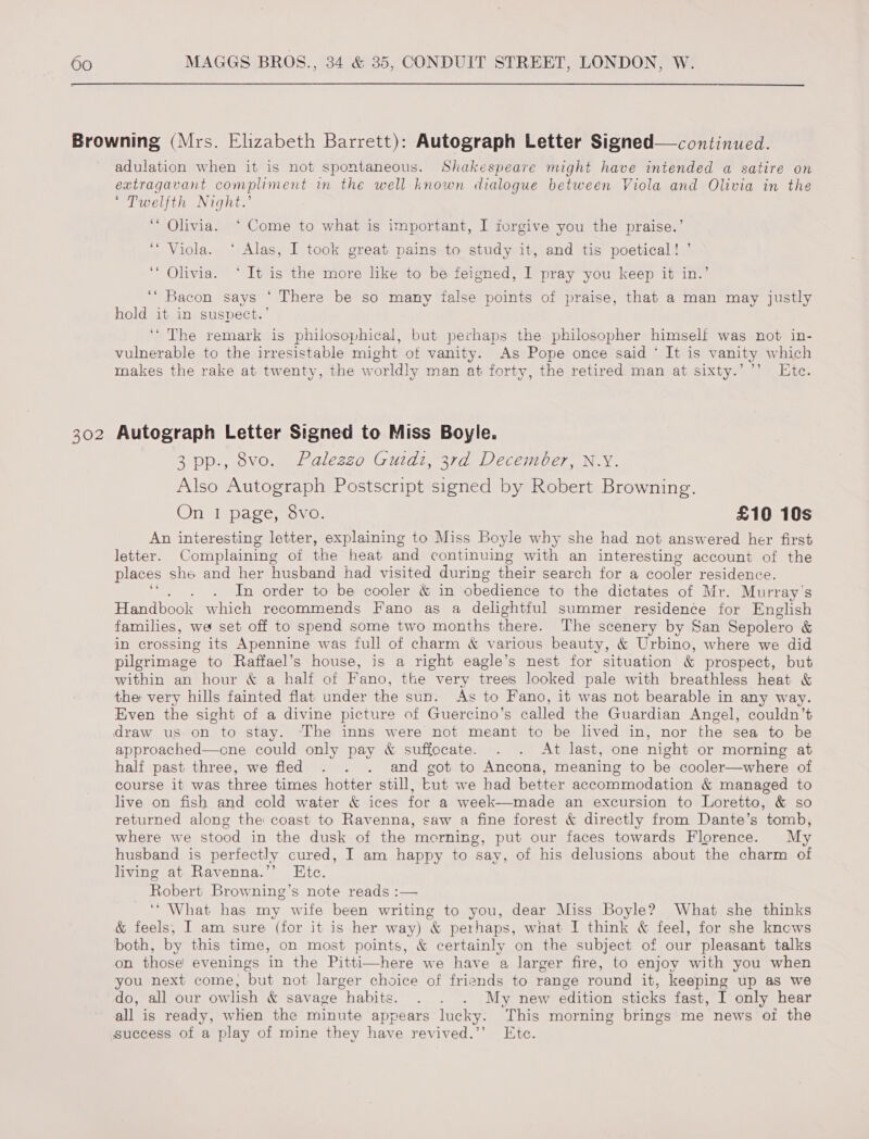 302 adulation when it is not spontaneous. Shakespeare might have intended a satire on extragavant compliment in the well known dialogue between Viola and Olivia in the * Twelfth Night.’ ‘* Olivia. ‘Come to what is important, I forgive you the praise.’ ‘“ Viola. ‘ Alas, I took great pains to study it, and tis poetical! ’ ‘* Olivia. ‘ It is the more like to be feigned, I pray you keep it in.’ ‘“ Bacon says ‘ There be so many false points of praise, that a man may justly hold it in suspect.’ ‘The remark is philosophical, but perhaps the philosopher himself was not in- vulnerable to the irresistable might of vanity. As Pope once said ‘ It is vanity which makes the rake at twenty, the worldly man at forty, the retired man at sixty.’’’ Ete. Autograph Letter Signed to Miss Boyle. 3 pp., vo. Palezzo Guidi, 37d December, N.Y. Also Autograph Postscript signed by Robert Browning. On I page, 8vo. £10 10s An interesting letter, explaining to Miss Boyle why she had not answered her first letter. Complaining ot the heat and continuing with an interesting account of the places she and her husband had visited during their search for a cooler residence. In order to be cooler &amp; in obedience to the dictates of Mr. Murray's hauler which recommends Fano as a delightful summer residence for English families, we set off to spend some two months there. The scenery by San Sepolero &amp; in crossing its Apennine was full of charm &amp; various beauty, &amp; Urbino, where we did pilgrimage to Raffael’s house, is a right eagle’s nest for situation &amp; prospect, but within an hour &amp; a half of Fano, the very trees looked pale with breathless heat &amp; the very hills fainted flat under the sun. As to Fano, it was not bearable in any way. Even the sight of a divine picture of Guercino’s called the Guardian Angel, couldn’t draw us on to stay. ‘The inns were not meant to be lived in, nor the sea to be approached—cne could only pay &amp; suffocate. . . At last, one night or morning at half past three, we fled . . . and got to Ancona, meaning to be cooler—where of course it was three times hotter still, Lut we had better accommodation &amp; managed to live on fish and cold water &amp; ices for a week—made an excursion to Loretto, &amp; so returned along the coast to Ravenna, saw a fine forest &amp; directly from Dante’s tomb, where we stood in the dusk of the merning, put our faces towards Florence. My husband is perfectly cured, I am happy to say, of his delusions about the charm of living at Ravenna.’’ Etc. Robert Browning’s note reads :— ‘What has my wife been writing to you, dear Miss Boyle? What she thinks &amp; feels, I am sure (for it is her way) &amp; perhaps, wnat I think &amp; feel, for she kncws both, by this time, on most points, &amp; certainly on the subject of our pleasant talks on those evenings in the Pitti—here we have a larger fire, to enjoy with you when you next come, but not larger choice of friends to range round it, keeping up as we do, all our owlish &amp; savage habits. . . . My new edition sticks fast, I only hear all is ready, when the minute appears lucky. This morning brings me news of the