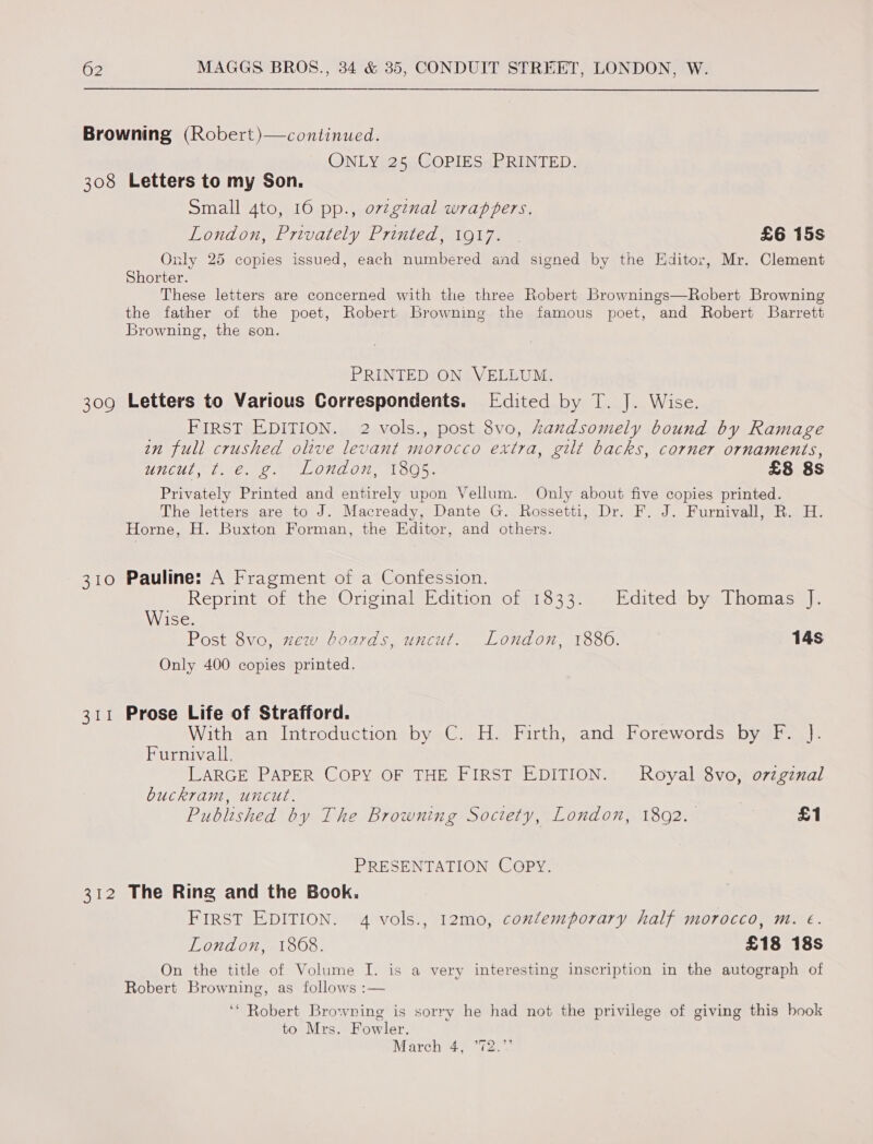 308 309 310 at 312 ONLY 25 COPIES PRINTED. Letters to my Son. Small 4to, 16 pp., ov¢g¢nal wrappers. London, Privately Printed, 1917. £6 15s : Only 25 copies issued, each numbered and signed by the Editor, Mr. Clement Sei letters are concerned with the three Robert Brownings—Robert Browning the father of the poet, Robert Browning the famous poet, and Robert Barrett Browning, the son. PRINTED ON VELLUM. Letters to Various Correspondents. [Edited by T. J. Wise. _ FIRST EDITION. 2 vols., post 8vo, handsomely bound by Ramage an full crushed olive levant morocco extra, gilt backs, corner ornaments, Ui CUl Tee eee OF IO. £8 8s Privately Printed and entirely upon Vellum. Only about five copies printed. The letters are to J. Macready, Dante G. Rossetti, Dr. F. J. Furnivall, R. H. Horne, H. Buxton Forman, the Editor, and others. Pauline: A Fragment of a Confession. Reprint of the Original Edition of 1833. Edited by Thomas f. Wise. Post 8vo, zew boards, uncut. London, 1886. 14s Only 400 copies printed. Prose Life of Strafford. With -an® Introductions by C:. Hin Firth; and Iorewords by@h= co}: Furnivall. LARGE PAPER COPY OF THE FIRST EDITION. Royal 8vo, orzgznal buckram, uncut. Published by The Browning Soctety, London, 1892. £1 PRESENTATION COPY. The Ring and the Book. FIRST EDITION. 4 vols., 12mo, contemporary half morocco, m. €. London, 1868. £18 18s On the title of Volume I. is a very interesting inscription in the autograph of Robert Browning, as follows :— ‘* Robert Browning is sorry he had not the privilege of giving this book to Mrs. Fowler. March 4, ’72.”’