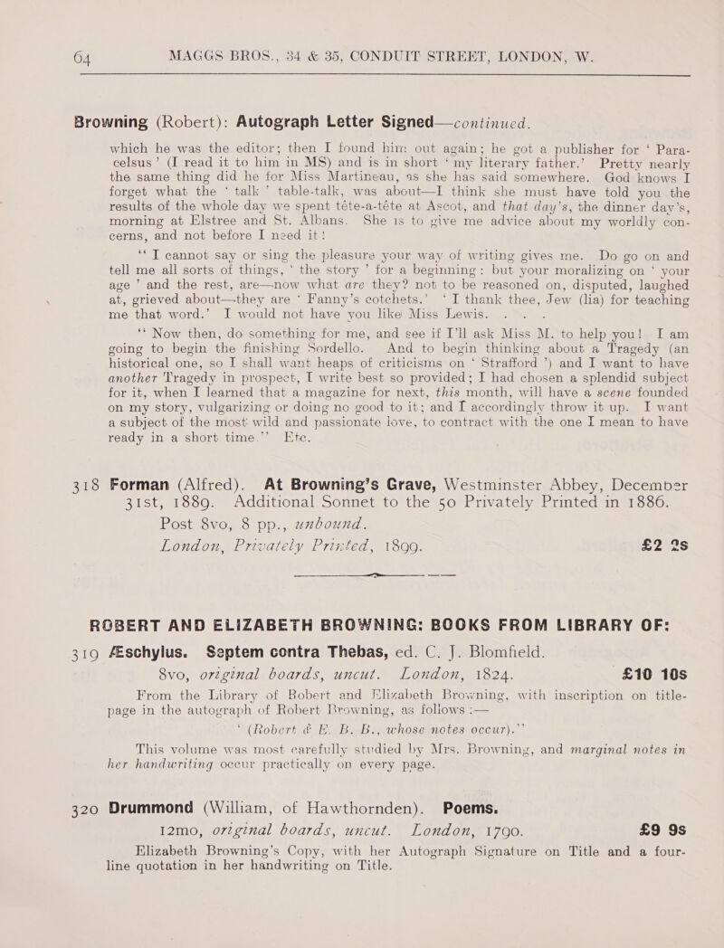  which he was the editor; then I found him out again; he got a publisher for ‘ Para- celsus’ (I read it to him in MS) and is in short ‘ my literary father.’ Pretty nearly the same thing did he for Miss Martineau, as she has said somewhere. God knows I forget what the ‘ talk’ table-talk, was Aeon think she must have told you the results of the whole day we spent téte-a-téte at Ascot, and that day’s, the dinner day’s, morning at Elstree and St. Albans. She is to give me advice ahoue my worldly con- cerns, and not before I need it! ‘“T cannot say or sing the pleasure your way of writing gives me. Do go on and tell me all sorts of things, | the story ’ for a beginning : but your moralizing on ‘ your age ’ and the rest, are—now what are they? not to be reasoned on, disputed, laughed at, grieved about—they are ° Fanny’s cotchets.’ ‘I thank thee, Jew (lia) for teaching me that word.’ I would not have vou lke Miss Lewis. ‘* Now then, do something for me, and see if I'll ask Miss A. to help you! I am going to begin ce finishing Sordello. And to begin thinking about a Tragedy (an historical one, so I shall want heaps of criticisms on ‘ Strafford ) and I want to have another Tragedy in prospect, [ write best so provided; I had chosen a splendid subject for it, when I learned that a magazine for next, thts month, will have a scene founded on my story, vulgarizing or doing no good to it; and I accordingly throw it up. I want a subject of the most w ild and passionate love, to contract with the one I mean to have ready in a short time.’ Ete. 31st, 1889. Additional Sonnet to the 50 Privately Printed in 1886. Post 8vo, 8 pp., uzbound. London, Privately Printed, 1899. £2 2s  8vo, orzginal boards, uncut. London, 1824. £10 10s From the Library of Robert and Elizabeth Browning, with inscription on title- page in the autograph of Robert Browning, as follows :— “(Robert df ABB sawhoseinotes occur.’ This volume was most carefully studied by Mrs. Browning, and marginal notes in her handwriting occur practically on every page. 12mo, orginal boards, uncut. London, 1700. £9 9s Elizabeth Browning’s Copy, with her Autograph Signature on Title and a four- line quotation in her handwriting on Title.