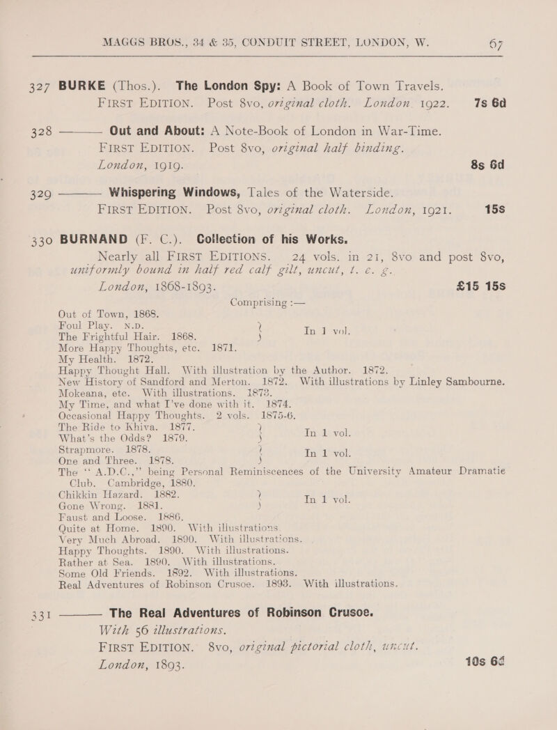 327 BURKE (Thos.). The London Spy: A Book of Town Travels. FIRST EDITION. Post 8vo, ov7ginal cloth. London. 1922. 7s 6a Out and About: A Note-Book of London in War-Time. FIRST EDITION. Post 8vo, orzginal half binding. London, 1919. — 8s Gd —__——— Whispering Windows, Tales of the Waterside. PIRST EDMION. ~Rost ovo, o7¢ginal cloth. London, 1021. 15s BURNAND (F. C.). Gollection of his Works. Near all PiIns® EDITIONS... .24 vols. in 21, Svo-and post 8vo, uniformly bound in half red calf gilt, uncut, ¢. e. g. London, 1868-1893. £15 15s Comprising :— Out of Town, 1868. woul Play. N.D. a The Frightful Hair. 1868. More Happy Thoughts, etc. 1871. My Health. 1872. Happy Thought Hall. With illustration by the Author. 1872. New History of Sandford and Merton. 1872. With illustrations by Linley Sambourne. Mokeana, etc. With illustrations. 1878. My Time, and what I’ve done with it. 1874. Occasional Happy Thoughts. 2 vols. 1875-6. Taek wok The Ride to Khiva. 1877. ) What’s the Odds? 1879. j In 1 vol. Strapmore. 1878. q ors ied Three. 1878. i be oe The ‘‘ A.D.C.,” being Personal Reminiscences of the University Amateur Dramatie Club. Cambridge, 1880. Chikkin Hazard. 1882. ? TA eat Gone Wrong. 1881. ) be site Faust and Loose. 1886. Quite at Home. 1890. With illustrations. Very Much Abroad. 1890. With illustrations. Happy Thoughts. 1890. With illustrations. Rather at Sea. 1890. With illustrations. Some Old Friends. 1892. With illustrations. Real Adventures of Robinson Crusoe. 1893. With illustrations. The Real Adventures of Robinson Crusoe. With 56 zllustrations. FIRST EDITION. 8vo, original pictorial cloth, uncut. London, 1803. 10s 67