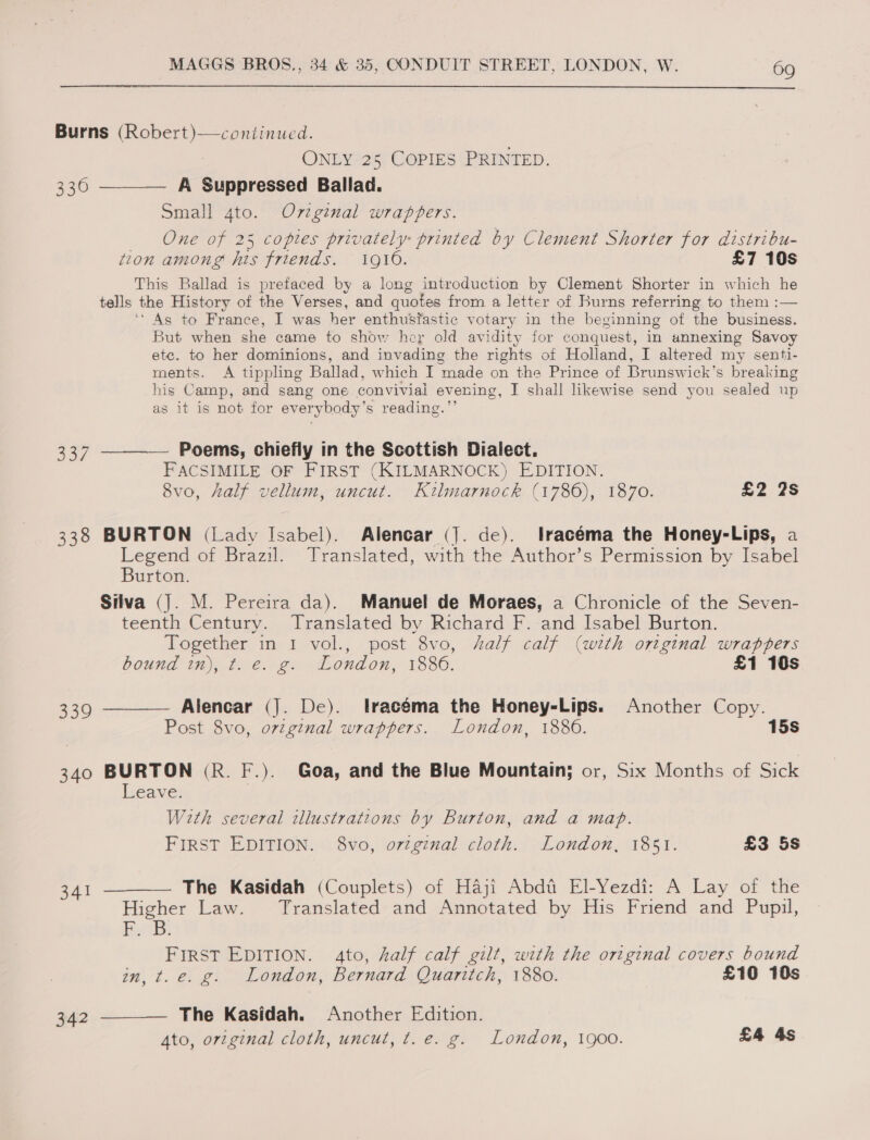  Burns (Robert)—continued. ONLY 25 COPIES PRINTED. 3360 ——_— A Suppressed Ballad. Small 4to. Ov7zginal wrappers. One of 25 coptes privately printed by Clement Shorter for distribu- tion among his friends. 1916. £7 10s This Ballad is prefaced by a long introduction by Clement Shorter in which he tells the History of the Verses, and quotes from a letter of Burns referring to them :— ‘As to France, I was her enthustastic votary in the beginning of the business. But when she came to show hey old avidity for conquest, in annexing Savoy etc. to her dominions, and invading the rights of Holland, I altered my senti- ments. A tippling Ballad, which I made on the Prince of Brunswick's breaking his Camp, and sang one convivial evening, I shall likewise send you sealed up as it is not for everybody’ s reading.’ 337 ———— Poems, chiefly tn the Scottish Dialect. FACSIMILE OF FIRST (KILMARNOCK) EDITION. 8vo, half vellum, uncut. eee: (1780); 1870: £2 2s 338 BURTON (Lady Isabel). Alencar (J. de). lracéma the Honey-Lips, a Legend of Brazil. Translated, with the Author’s Permission by Isabel Burton. Silva (J). M. Pereira da). Manuel de Moraes, a Chronicle of the Seven- teenth Century. Translated by Richard F. and Isabel Burton. Together in 1 vol., post 8vo, half calf (with original wrappers bound in), t. e. g. London, 1886. £1 10s 339 ———— Alencar (]. De). lracéma the Honey-Lips. Another Copy. Post 8vo, orvzginal wrappers. London, 1886. 15s 340 BURTON (R. F.). Goa, and the Blue Mountain; or, Six Months of Sick Leave. With several illustrations by Burton, and a map. FIRST EDITION. 8vo, orzginal cloth. London, 1851. £3 5s 341 ———— The Kasidah (Couplets) of Haji Abdt El-Yezdi: A Lay of the Higher Law. Translated and Annotated by His Friend and Pupil, Pan! FIRST EDITION. Ato, half calf gilt, with the original covers bound in, t. e. g. London, Bernard Quaritch, 1880. £10 10s 342 ———— The Kasidah. Another Edition. Ato, original cloth, uncut, t. e. g. London, 1900. £4 4s 5S