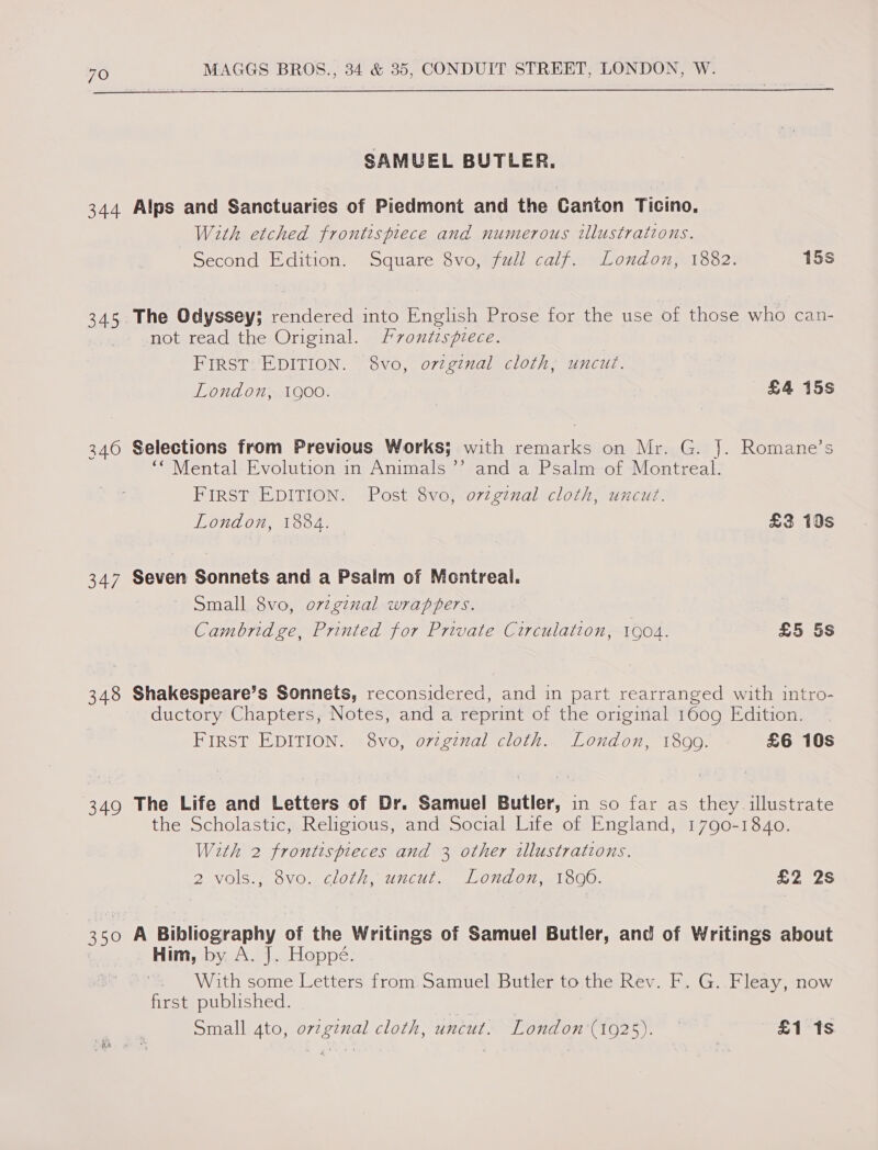  SAMUEL BUTLER. 344 Alps and Sanctuaries of Piedmont and the Canton Ticino. With etched frontispiece and numerous illustrations. Second Edition. Square 8vo, full calf. London, 1882. 15s 345 The Odyssey; rendered into English Prose for the use of those who can- not read the Original. Frontispiece. FIRST EDITION. 8vo, ovzginal cloth, uncut. London, 1goo. £4 15s 340 Selections from Previous Works; with remarks on Mr. G. J. Romane’s “* Mental: Evolution in Animals ’’ and a Psalm--of -Montreal: FIRST EDITION. Post 8vo, ovzginal cloth, uncut. London, 1884. £3 10s 347 Seven Sonnets and a Psalm of Montreal. Small 8vo, o7ginal wrappers. Cambridge, Printed for Private Circulation, 1904. £5 5s 348 Shakespeare’s Sonnets, reconsidered, and in part rearranged with intro- ductory Chapters, Notes, and a reprint of the original 1609 Edition. FIRST EDITION. 8vo, o7vzgznal cloth. London, 1899. £6 10s 349 The Life and Letters of Dr. Samuel Butler, in so far as they illustrate the Scholastic, Religious, and Social Life of England, 1790-1840. With 2 frontispieces and 3 other illustrations. 2 vols., 8vo. cloth, uncut. London, 1806. £2 2s 350 A Bibliography of the Writings of Samuel Butler, and of Writings about _ Him, by A. J. Hoppé. . With some Letters from.Samuel Butler to the Rev. F. G. Fleay, now first published. Small 4to, ovzgznal cloth, uncut. London (1925). £1 1s