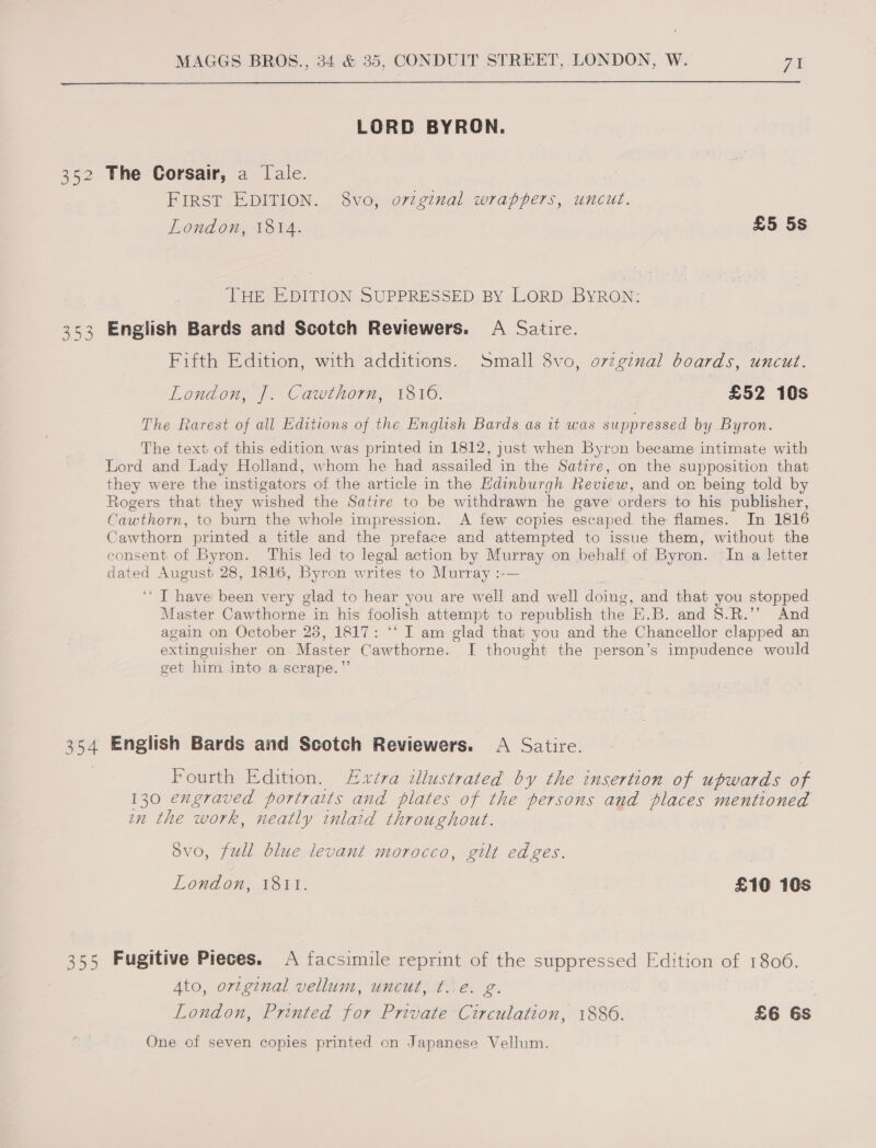  LORD BYRON. 352 The Corsair, a Tale. FIRST EDITION. 8vo, original wrappers, uncut. London, 1814. £5 5s THE EDITION SUPPRESSED BY LORD BYRON: 353 English Bards and Scotch Reviewers. A Satire. Fifth Edition, with additions. Small 8vo, ovzgznal boards, uncut. London, J]. Cawthorn, 1810. £52 10s The Rarest of all Editions of the English Bards as it was suppressed by Byron. The text of this edition was printed in 1812, just when Byron became intimate with Lord and Lady Holland, whom he had assailed in the Satire, on the supposition that they were the instigators of the article in the Hdinburgh Review, and on being told by Rogers that they wished the Satire to be withdrawn he gave’ orders to his publisher, Cawthorn, to burn the whole impression. A few copies escaped the flames. In 1816 Cawthorn printed a title and the preface and attempted to issue them, without the consent of Byron. This led to legal action by sy on behalf of Byron. In a letter dated August 28, 1816, Byron writes to Murray :- ‘I have been very glad to hear you are well and well doing , and that you stopped Master Cawthorne in his foolish attempt to republish the E.B. and §.R.’” And again on October 23, 1817: *‘ I am glad that you and the Chancellor clapped an extinguisher on Master Cawthorne. I thought the person’s impudence would get him into a scrape.” 354 English Bards and Scotch Reviewers. A Satire. Fourth Edition. Lxvéva tllustrated by the insertion of upwards of 130 engraved portraits and plates of the persons and places mentioned on the work, neatly inlaid throughout. Svo, full blue levant morocco, gilt edges. London, 1811. £10 10s 355 Fugitive Pieces. &lt;A facsimile reprint of the suppressed Edition of 1806. Ato, ortginal vellum, uncut, ¢. e. g. London, Printed for Private Circulation, 1886. £6 6s One of seven copies printed on Japanese Vellum.