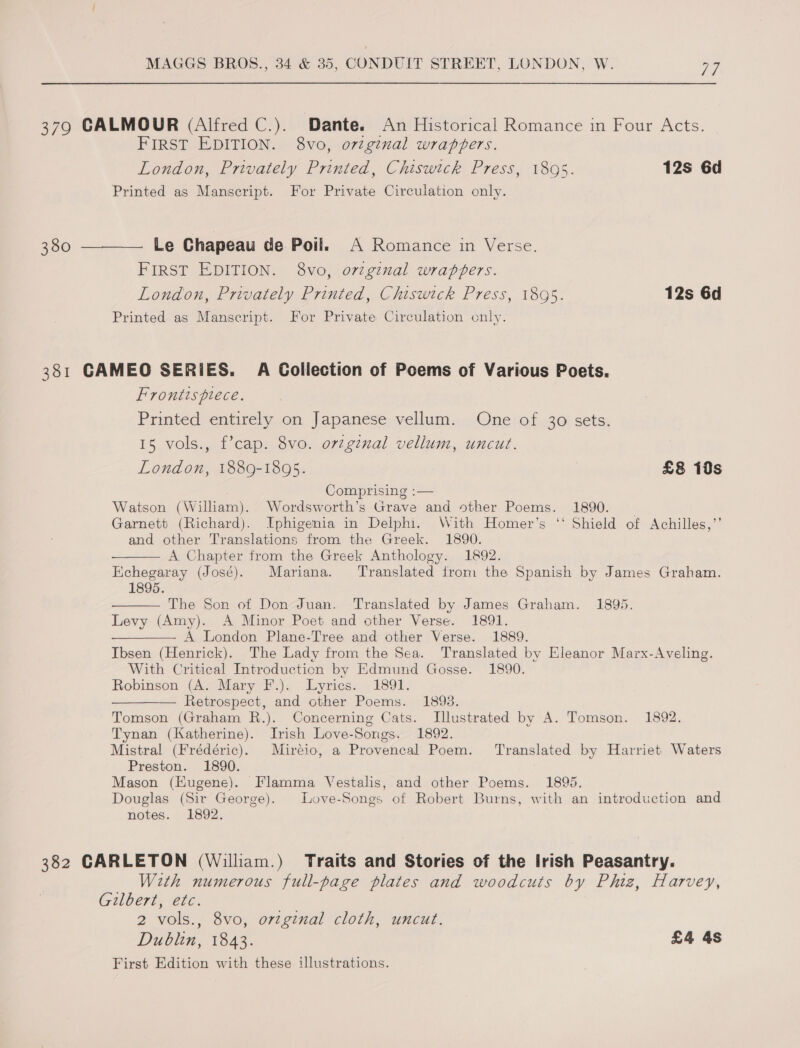 379 CALMOUR (Alfred C.). Dante. An Historical Romance in Four Acts. FIRST EDITION. 8vo, original wrappers. London, Privately Printed, Chiswick Press, 18095. 12s 6d Printed as Manscript. For Private Circulation only. 380 ———— Le Chapeau de Poil. A Romance in Verse. FIRST EDITION. 8vo, orzginal wrappers. London, Privately Printed, Chiswick Press, 1895. 12s 6d Printed as Manscript. For Private Circulation only. 381 CAMEO SERIES. A Collection of Poems of Various Poets. Frontispiece. Printed entirely on Japanese vellum. One of 30 sets. 15 vols., f’cap. 8vo. orginal vellum, uncut. London, 1889-1895. £8 10s Comprising :— Watson (William). Wordsworth’s Grave and other Poems. 1890. Garnett (Richard). Iphigenia in Delphi. With Homer's ‘‘ Shield of Achilles,’’ and other Translations from the Greek. 1890. A Chapter from the Greek Anthology. 1892. Echegaray (José). Mariana. Translated from the Spanish by James Graham. 1895.   The Son of Don Juan. Translated by James Graham. 1895. Levy (Amy). A Minor Poet and other Verse. 1891. ——_ A London Plane-Tree and other Verse. 1889. Ibsen (Henrick). The Lady from the Sea. Translated by Eleanor Marx-Aveling. With Critical Introduction by Edmund Gosse. 1890. Robinson (A. Mary F.). Lyrics. 1891. Retrospect, and other Poems. 1893. Tomson (Graham R.). Concerning Cats. Illustrated by A. Tomson. 1892. Tynan (Katherine). Irish Love-Songs. 1892. Mistral (Frédéric). Miréio, a Provencal Poem. Translated by Harriet Waters Preston. 1890. Mason (Kugene). Flamma Vestalis, and other Poems. 1895. Douglas (Sir George). Love-Songs of Robert Burns, with an introduction and notes. 1892. 382 CARLETON (William.) Traits and Stories of the Irish Peasantry. With numerous full-page plates and woodcuts by Phiz, Harvey, Gilbert, etc. 2 vols., 8vo, ortginal cloth, uncut. Dublin, 1843. £4 4s First Edition with these illustrations.