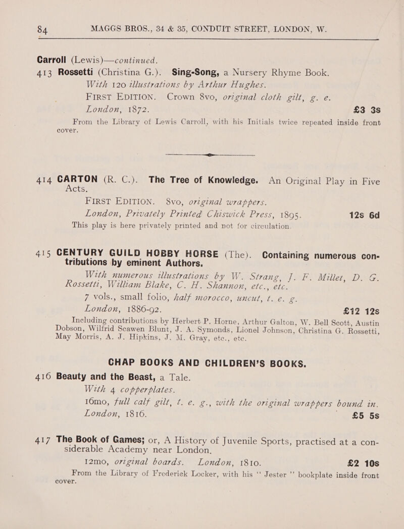  Carroll (Lewis)—continued. 413 Rossetti (Christina G.). Sing-Song, a Nursery Rhyme Book. With 120 tllustrations by Arthur Hughes. FIRST EDITION. Crown 8vo, ovzginal cloth gilt, g. e. London, 1872. £3 3s From the Library of Lewis Carroll, with his Initials twice repeated inside front cover. 414 CARTON (R. C.). The Tree of Knowledge. An Original Play in Five iNCts: FIRST EDITION. 8vo, ovtginal wrappers. London, Privately Printed Chiswick Press, 1895. 12s 6d This play is here privately printed and not for circulation. 415 CENTURY GUILD HOBBY HORSE (The). Containing numerous con- tributions by eminent Authors. With numerous illustrations by W. strane, [Fs Millet, DAG. Rossetti, William Blake, C. H. Shannon, Cloweel ce 7 vols., small folio, half morocco, uncut, ¢. e. 2 London, 1886-92. £12 12s Including contributions by Herbert P. Horne, Arthur Galton, W. Bell Scott, Austin Dobson, Wilfrid Scawen Blunt, J. A. Symonds, Lionel Johnson, Christina G. Rossetti, May Morris, A. J. Hipkins, J. M. Gray, etc., ete. | CHAP BOOKS AND CHILDREN’S BOOKS. 416 Beauty and the Beast, a Tale. With 4 copperplates. 10mo, full calf gilt, t. e. g., with the original wrappers bound in. London, 1816. £5 5s 417 The Book of Games; or, A History of Juvenile Sports, practised at a con- siderable Academy near London. 12mo, orzginal boards. London, 18to. £2 10s From the Library of I'rederieck Locker, with his ‘‘ Jester ”’ bookplate inside front cover.