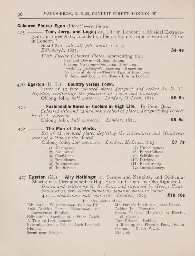 Coloured Plates: Egan (Pierce)—continued. 475 ————._ Tom, Jerry, and Logic; or, Life in London: a Musical Extrava- ganza in three Acts, founded on Pierce Egan’s popular work of ‘‘ Life in London.’’ DING tavOrt/ Mil Cay MeL ICU. ee eens Edinburgh, 1823. £4 4s With Twelve Coloured Plates, representing the: Uns and Downs—Milling, Billing, Playing, Straying—Bumbling, Tumbling, Smoking, Jocking—Swaggering, Staggering, So up to all downy—There’s Ages of Fun done, In Jerry and Logic, and Tom’s Life in London. 476 Egerton (D. T.). Country versus Town. Series of 12 fine coloured plates designed and etched by D. T. Egerton, contrasting the pleasures of Town and Country. Oblong folio, half morocco. London, McLean, 1823. £9 9s 477 —__—— Fashionable Bores or Coolers in High Life. By Peter Quiz. Coloured title and 12 humorous coloured plates, designed and etched Cyaan oer OTe Oblong folio, Zalf morocco. London, 1824. £5 5s 478 ——_——— The Man of the World. Set of 12 coloured plates depicting the Adventures and Misadven- tures of a Man of the World. Oblong folio, Zalf morocco. London, McLean, 1823. £7 7s (1) Negligence. (7) Unfeelingness. (2) Assurance. (8) Forgetfulness. (3) Confidence. (9) Selfishness. (4) Impudence. (10) Intrigue. | (5) Intemperance. (11) Eccentricity. (6) Indifference. (12) Inconsistency. 479 Egerton (M.). Airy Nothings; or, Scraps and Naughts, and Odd-cum- Shorts; in a Circumbendibus Hop, Step, and Jump, by Olio Rigmaroll. Drawn and written by M. E., Esq., and engraved by George Hunt. Series of 23 very clever humorous aquatint plates in colour. 4to, contemporary half morocco. London, 1825. £10 10s Includes plates of :— Edinburgh : Washerwomen, Carlton Hill. Mr. Owen’s Institution, near Lanark. Auld Reekie: Porter, Fishwoman, and Laking It. Ulswater. Journeyman Flesher. Steam Packet. Holyhead to Howth. Edinburgh: Starting of a Stage Coach. (2 plates). A Trip, up Loch Lomond. Car Drivers. Dublin. Returning from a Trip to Loch Lomond. A Ride up the Phoenix Park, Dublin. Glasgow. Costume. North Wales. Scene near Glasgow. Etc., ete.