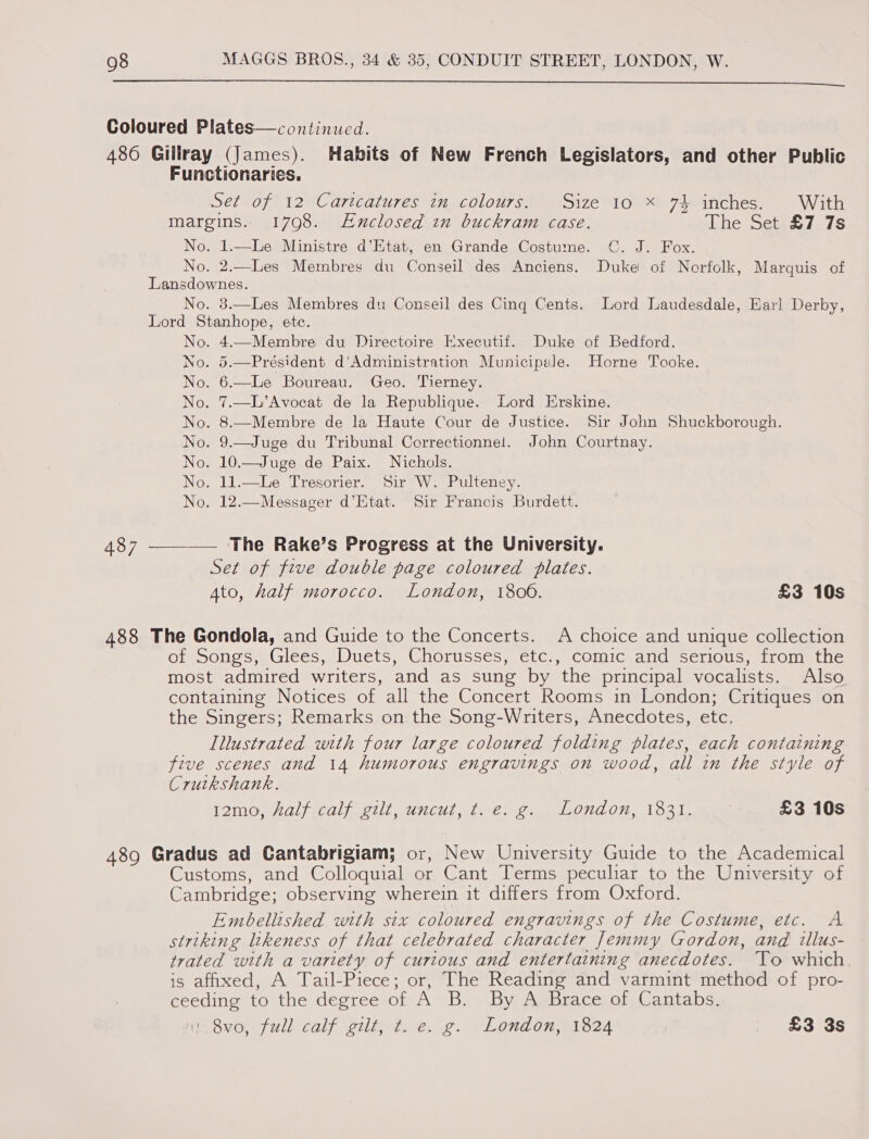  Coloured Plates—continued. , 486 Gillray (James). Habits of New French Legislators, and other Public Functionaries. Set of 12 Caricatures in colours. Size 10 x 74 inches. With margins. 170908. Exclosed in buckram case. Lhe Setpeu7S No. 1.—Le Ministre d’Etat, en Grande Costume. _C. J. Fox. No, 2.—Les Membres du Conseil des Anciens. Duke of Norfolk, Marquis of Lansdownes. No. 3.—Les Membres du Conseil des Cinq Cents. Lord Juaudesdale, Earl Derby, Lord Stanhope, ete. No. 4.—Membre du Directoire Executif. Duke of Bedford. No. 5.—Président d’Administration Municipele. Horne Tooke. No. 6.—Le Boureau. Geo. Tierney. No. 7.—L’Avocat de la Republique. Lord Erskine. No. 8.—Membre de la Haute Cour de Justice. Sir John Shuckborough. No. 9.—Juge du Tribunal Correctionnel. John Courtnay. No. 10.—Juge de Paix. Nichols. No. 11.—lLe Tresorier. Sir W. Pulteney. No. 12.—Messager d’Etat. Sir Francis Burdett.  487 —__—— The Rake’s Progress at the University. Set of five double page coloured plates. Ato, half morocco. London, 1800. £3 10s 488 The Gondola, and Guide to the Concerts. A choice and unique collection of Songs, Glees, Duets, Chorusses, etc., comic and serious, from the most admired writers, and as sung by the principal vocalists. Also containing Notices of all the Concert Rooms in London; Critiques on the Singers; Remarks on the Song-Writers, Anecdotes, etc. Illustrated with four large coloured folding plates, each containing five scenes and 14 humorous engravings on wood, all in the style of Cruikshank. LOMO Al) WCU elil. CUE See eo On O07, Toad, £3 10s 489 Gradus ad Cantabrigiam; or, New University Guide to the Academical Customs, and Colloquial or Cant Terms peculiar to the University of Cambridge; observing wherein it differs from Oxford. Embellished with six coloured engravings of the Costume, etc. A striking likeness of that celebrated character Jemmy Gordon, and illus- trated with a variety of curious and entertaining anecdotes. To which is affixed, A Tail-Piece; or, The Reading and varmint method of pro- ceeding to the degree of A B. By A Brace of Cantabs. ns Svo, full calf g2lt} tice. g. London; 1824 . £3 3s