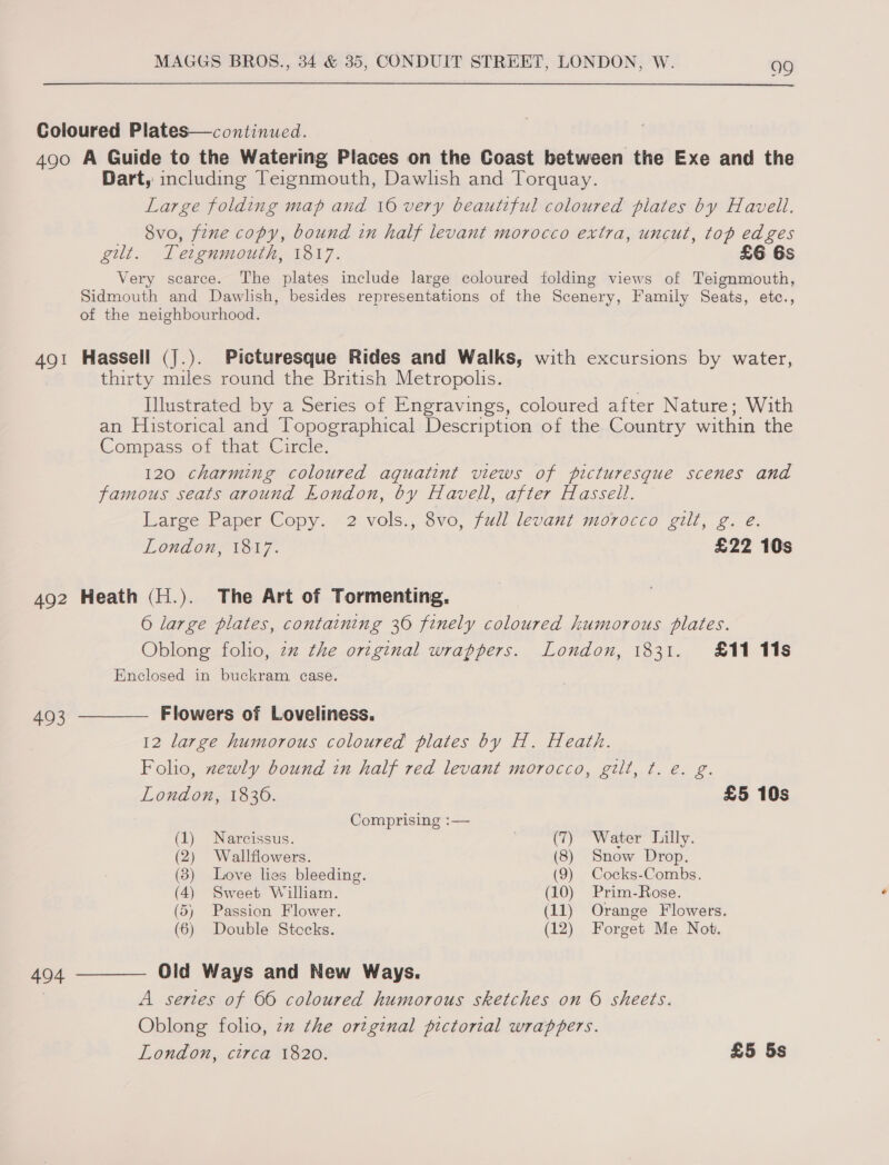  Coloured Plates—continued. 490 A Guide to the Watering Places on the Coast between the Exe and the Dart, including Teignmouth, Dawlish and Torquay. Large folding map and 16 very beautiful coloured plates by Havell. 8vo, fine copy, bound in half levant morocco extra, uncut, top edges gut. Tetgnmouth, 1817. £6 6s Very scarce. The plates include large coloured folding views of Teignmouth, Sidmouth and Dawlish, besides representations of the Scenery, Family Seats, etc., of the neighbourhood. 491 Hassell (J.). Picturesque Rides and Walks, with excursions by water, thirty miles round the British Metropolis. Illustrated by a Series of Engravings, coloured after Nature; With an Historical and Topographical Description of the Country within the Compass of that Circle. 120 charming coloured aguatint views of picturesque scenes and famous seats around London, by Havell, after Hassell. Laree Paper Copy. “2: vols,,.8v0, full levani 7i0rdcco gilt, 2. é. London, 1817. £22 10s 492 Heath (H.). The Art of Tormenting. 6 large plates, containing 36 finely coloured humorous plates. Oblong folio, zz the original wrappers. London, 1831. £11 11s Enclosed in buckram case. 493 ————— Flowers of Loveliness. 12 large humorous coloured plates by H. Heath. Folio, newly bound in half red levant morocco, gilt, t. é. g. London, 1836. £5 10s Comprising :— (1) Narcissus. | (7) Water hilly. (2) Wallflowers. (8) Snow Drop. (83) Love lies bleeding. (9) Cocks-Combs. (4) Sweet William. (10) Prim-Rose. (5) Passion Flower. (11) Orange Flowers. (6) Double Stocks. (12) Forget Me Not. 494 ———— Old Ways and New Ways. A sertes of 66 coloured humorous sketches on 6 sheets. Oblong folio, zz the original pictorial wrappers. London, circa 1820. £5 5s