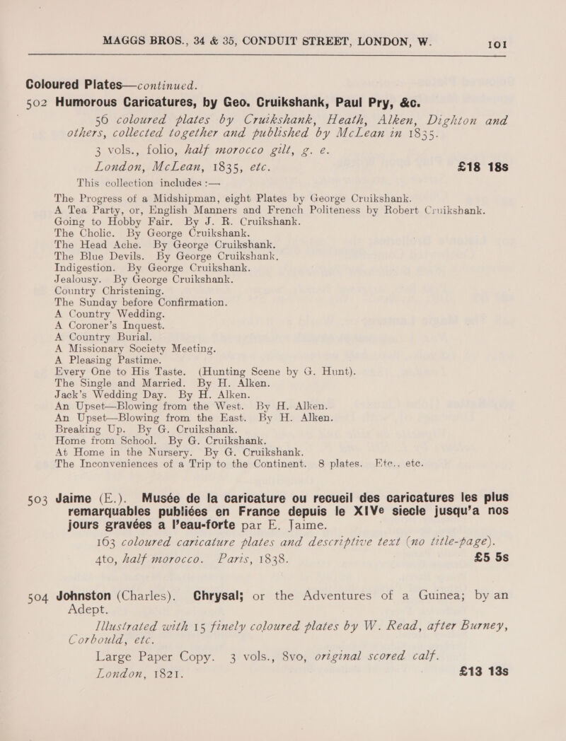  Coloured Plates—continued. 502 Humorous Caricatures, by Geo. Cruikshank, Paul Pry, &amp;c. 560 coloured plates by Cruikshank, Heath, Alken, Dighton and others, collected together and published by McLean in 1835 3 vols., folio, Zalf morocco gilt, g. e. London, McLean, 1835, etc. £18 18s This collection includes :— The Progress of a Midshipman, eight Plates by George Cruikshank. A Tea Party, or, English Manners and French Politeness by Robert Cruikshank. Going to Hobby Fair. By J. R. Cruikshank. The Cholic. By George Cruikshank. The Head Ache. By George Cruikshank. The Blue Devils. By George Cruikshank. Indigestion. By George Cruikshank. Jealousy. By George Cruikshank. Country Christening. The Sunday before Confirmation. A Country Wedding. A Coroner’s Inquest. A Country Burial. A Missionary Society Meeting. A Pleasing Pastime. Every One to His Taste. (Hunting Scene by G. Hunt). The Single and Married. By H. Alken. Jack’s Wedding Day. By H. Alken. An Upset—Blowing from the West. By H. Alken. An Upset—Blowing from the East. By H. Alken. Breaking Up. By G. Cruikshank. Home from School. By G. Cruikshank. At Home in the Nursery. By G. Cruikshank. The Inconveniences of a Trip to the Continent. 8 plates. KEtc., ete. 503 Jaime (E.). Musée de la caricature ou recueil des caricatures les plus remarquables publiées en France depuis le XIVe siecle jusqu’a nos jours gravées a l’eau-forte par E. Jaime. 163 coloured caricature plates and descriptive text (no title-page). Ato, half morocco. Paris, 1838. £5 5s 504 Johnston (Charles). Chrysal; or the Adventures of a Guinea; by an Adept. Illustrated with 15 finely coloured plates by W. Read, after Burney, Corbould, etc. Large Paper Copy. 3 vols., 8vo, o7tginal scored calf. London, 1821. £13 13s