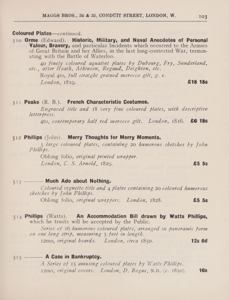 Coloured Plates—continued. 510 Orme (Edward). Historic, Military, and Naval Anecdotes of Personal Valour, Bravery, and particular Incidents which occurred to the Armies of Great Britain and her Allies, in the last long-contested War, termin- ating with the Battle of Waterloo. 40 finely coloured aquatint plates by Dubourg, Fry, Sunderland, , after Heath, Atkinson, Regaud, Deighton, etc. res Ato, full straight grained morocco gilt, g. e. London, 1819. £18 18s 511 Peake (R. B.). French Characteristic Costumes. Engraved title and 18 very fine coloured plates, with descriptive letterpress. Ato, contemporary half red morocco gilt. London, 1816. £6 18s 512 Phillips (John). Merry Thoughts for Merry Moments. 5 large coloured plates, containing 20 humorous sketches by John Phillips. Oblong folio, ov¢gznal printed wrapper. London, Cu. Arnold, 1320. £5 5s  Much Ado about Nothing. Coloured vignette title and 4 plates containing 20 coloured humorous sketches by John Phillips. Oblong folio, ovzg¢nal wrappers. London, 1828. £5 5s 513 514 Phillips (Watts). An Accommodation Bill drawn by Watts Phillips, which he trusts will be accepted by the Public. Series of 16 humorous coloured plates, arranged in panoramic form on one long strip, measuring 5 feet in length. 12mo, ovzginal boards. London, circa 1850. 12s 6d  A Case in Bankruptcy. A Series of 15 amusing coloured plates by Watts Phillips. 12mo, ortginal cavers. London, D. Bogue, N.D. (c. 1850). 16s 5