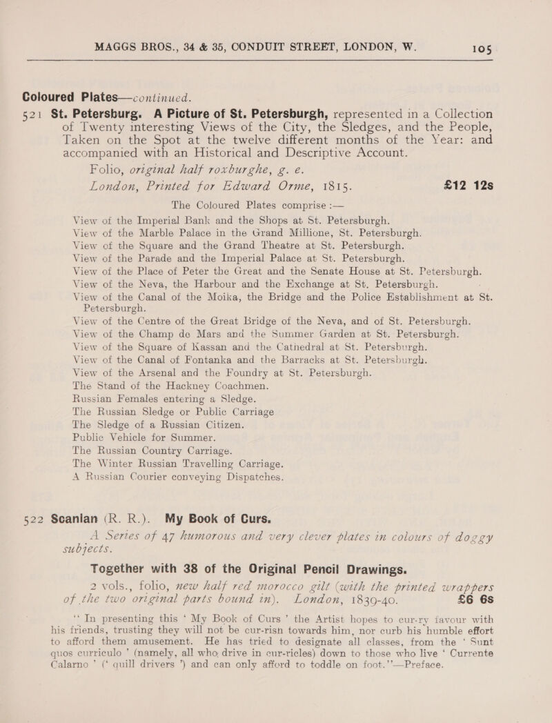 Coloured Plates—continued. 521 St. Petersburg. A Picture of St. Petersburgh, represented in a Collection of Twenty interesting Views of the City, the Sledges, and the People, Taken on the Spot at the twelve different months of the Year: and accompanied with an Historical and Descriptive Account. Foho, orginal half roxburghe, g. eé. London, Printed for Edward Orme, 1815. £12 12s The Coloured Plates comprise :— View ot the Imperial Bank and the Shops at St. Petersburgh. View of the Marble Palace in the Grand Millione, St. Petersburgh. View of the Square and the Grand Theatre at St. Petersburgh. View of the Parade and the Imperial Palace at St. Petersburgh. View of the Place of Peter the Great and the Senate House at St. pee View of the Neva, the Harbour and the Exchange at St. Petersburgh. View of the Canal of the Moika, the Bridge Awa. the Police PalabiGehrvent at St. Petersburgh. View of the Centre of the Great Bridge of the Neva, and of Sk. Petersburgh. View of the Champ de Mars and the Summer Garden at St. Petersburgh. View of the Square of Kassan and the Cathedral at St. Petersburgh. View of the Canal of Fontanka and the Barracks at St. Petersburgh. View of the Arsenal and the Foundry at St. Petersburgh. The Stand of the Hackney Coachmen. Russian Females entering a Sledge. The Russian Sledge or Public Carriage. The Sledge of a Russian Citizen. Public Vehicle for Summer. The Russian Country Carriage. The Winter Russian Travelling Carriage. A Russian Courier conveying Dispatches. 522 Scanlan (R. R.). My Book of Curs. A Sertes of 47 humorous and very clever plates in colours of doggy subjects. Together with 38 of the Original Pencil Drawings. 2 vols., folio, new half red morocco gilt (with the printed wrappers of the two original parts bound in). London, 1839-40. £6 6s ‘In presenting this ‘ My Book of Curs’ the Artist hopes to cur-ry favour with his eee trusting they will not be cur-rish towards him, nor curb his “humble effort to afford them amusement. He has tried to designate all classes, from the ‘ Sunt quos curriculo ’ (namely, all who, drive in cur-ricles) down to those who live ‘ Currente Calarno ’ (‘ quill drivers ’) and can only afford to toddle on foot.’’—Preface.
