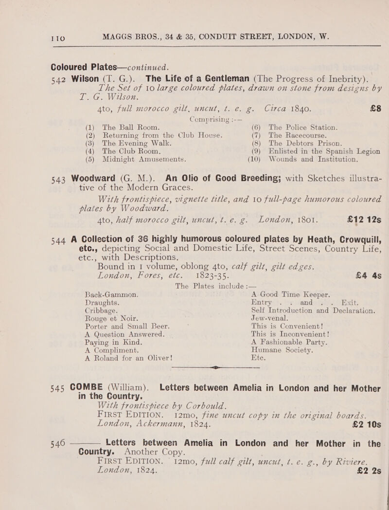  Coloured Plates—continued. 542 Wilson (T. G.). The Life of a Gentleman (The Progress of Inebrity). The Set of 10 large coloured plates, drawn on stone from designs by TSG Wison. Ato, full morocco gilt, uncut, t. e. g. Circa 1840. £8 Comprising :-— (1) The Ball Room. (6) The Police Station. (2) Returning from the Club House. (7) The Racecourse. (3) The Evening Walk. (8) The Debtors Prison. (4) The Club Room. (9) Enlisted in the Spanish Legion (5) Midnight Amusements. (10) Wounds and Institution. 343 Woodward (G. M.). An Olio of Good Breeding; with Sketches illustra- tive of the Modern Graces. With frontispiece, vignette title, and 10 full-page humorous coloured plates by Woodward. Ato, half morocco gilt, uncut, t.e. g. London, 1801. £12 12s 544 A Collection of 36 highly humorous coloured plates by Heath, Crowquill, etc., depicting Social and Domestic Life, Street Scenes, Country Life, etc., with Descriptions. Bound in 1 volume, oblong 4to, calf gilt, gilt edges. LONAON, LE OTes; 26.2) 1823735. £4 As The Plates include :— Back-Gammon. A Good Time Keeper. Draughts. Entry: +. oy “anda ibies Hae Cribbage. Self Introduction and Declaration. Rouge et Noir. Jew-venal. Porter and Small Beer. This is Convenient! A Question Answered. This is Inconvenient! Paying in Kind. A Fashionable Party. A Compliment. Humane Society. A Roland for an Oliver! Ete. aes” eeemeneeneeeeenee eee 545 COMBE (William). Letters between Amelia in London and her Mother in the Country. With frontispiece by Corbould. FIRST EDITION. 12mo, fine uncut copy in the original boards. London, Ackermann, 1824. £2 10s 540 ——_——. Letters between Amelia in London and her Mother in the. Country. Another Copy. FIRST EDITION. ' 12mo, full calf gilt, uncut, t. e. g., by Riviere. London, 1824. £2 2s