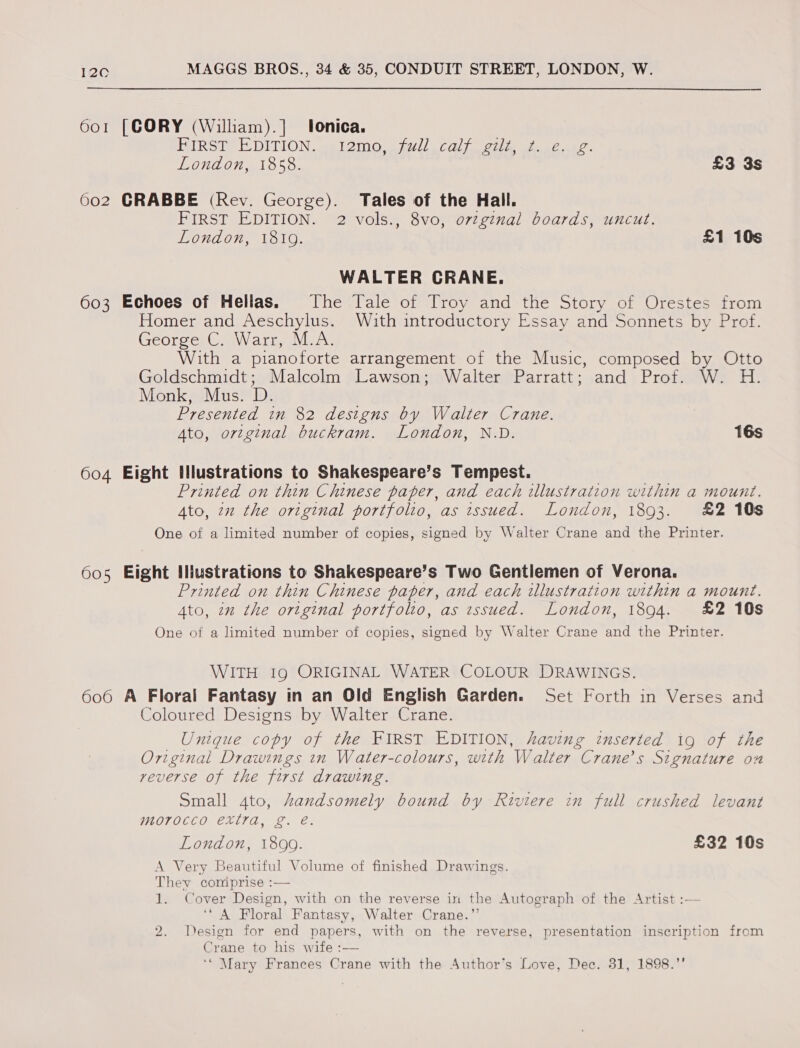 601 [CORY (William).]| lonica. HIRST DITION. set em0 oii) Cal one ie ee London, 1858. £3 3s 602 CRABBE (Rev. George). Tales of the Hall. FIRST EDITION. 2 vols., 8vo)0722inal. beards, uncut, London, 1819. £1 10s WALTER CRANE. 603 Echoes of Hellas. The Tale of Troy and the Story of Orestes from Homer and Aeschylus. With introductory Essay and Sonnets by Prof. George C. Warr, M.A. With a pianoforte arrangement of the Music, composed by Otto Goldschmidt; Malcolm Lawson; Walter Parratt; and Prof. W. H. Monk, Mus. D. Presented in 82 designs by Walter Crane. Ato, ortginal buckram. London, N.D. 16s 604 Eight tllustrations to Shakespeare’s Tempest. Printed on thin Chinese paper, and each illustration within a mount. Ato, 22 the original portfolio, as issued. London, 1893. £2 10s One of a limited number of copies, signed by Walter Crane and the Printer. 605 Eight Iliustrations to Shakespeare’s Two Gentlemen of Verona. Printed on thin Chinese paper, and each illustration within a mount. Ato, in the ortginal portfolto, as issued. London, 1894. £2 10s One of a limited number of copies, signed by Walter Crane and the Printer. WITH Ig ORIGINAL WATER COLOUR DRAWINGS. 606 A Floral Fantasy in an Old English Garden. Set Forth in Verses and Coloured Designs by Walter Crane. Unique copy of the FIRST EDITION, having inserted ig of the Original Drawings in Water-colours, with Walter “Crane's Szgnature on veverse of the ee drawing. Small 4to, handsomely bound by Riviere in full crushed levant WOTOCCO, EXIT: L. es London, 18090. £32 10s A Very Beautiful Volume of finished Drawings. They comiprise :— 1. Cover Design, with on the reverse in the Autograph of the Artist :— ‘A Floral Fantasy, Walter Crane.” 2. Design for end papers, with on the reverse, presentation inscription from Crane to his wife :—