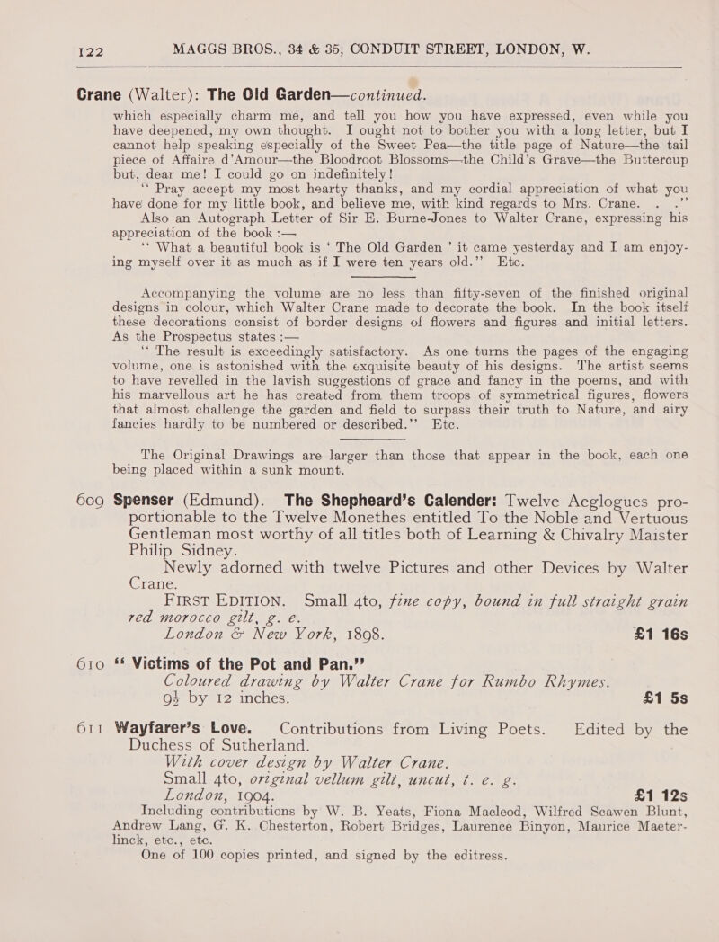 609 610 OI! which especially charm me, and tell you how you have expressed, even while you have deepened, my own thought. I ought not to bother you with a long letter, but I cannot help speaking especially of the Sweet Pea—the title page of Nature—the tail piece of Affaire d’Amour—the Bloodroot Blossoms—-the Child’s Grave—the Buttercup but, dear me! I could go on indefinitely! ‘* Pray accept my most hearty thanks, and my cordial appreciation of what you have done for my little book, and believe me, with kind regards to Mrs. Crane. Also an Autograph Letter of Sir E. Burne-Jones to Walter Crane, expressing his appreciation of the book :— ‘‘ What a beautiful book is ‘ The Old Garden ’ it came yesterday and I am enjoy- ing myself over it as much as if I were ten years old.”’ Etc. Accompanying the volume are no less than fifty-seven of the finished original designs in colour, which Walter Crane made to decorate the book. In the book itself these decorations consist of border designs of flowers and figures and initial letters. As the Prospectus states :— ‘‘ The result is exceedingly satisfactory. As one turns the pages of the engaging volume, one is astonished with the exquisite beauty of his designs. The artist seems to have revelled in the lavish suggestions of grace and fancy in the poems, and with his marvellous art he has created from them troops of symmetrical figures, flowers that almost challenge the garden and field to surpass their truth to Nature, and airy fancies hardly to be numbered or described.’’ Etc. The Original Drawings are larger than those that appear in the book, each one being placed” within a sunk mount. Spenser (Edmund). The Shepheard’s Calender: Twelve Aeglogues pro- portionable to the Twelve Monethes entitled To the Noble and Vertuous Gentleman most worthy of all titles both of Learning &amp; Chivalry Maister Philip Sidney. - Newly adorned with twelve Pictures and other Devices by Walter rane. FIRST EDITION. Small 4to, fexe copy, bound in full straight grain ved morocco gilt, g. é. London &amp; New York, 1808. £1 16s ‘* Victims of the Pot and Pan.”’ Coloured drawing by Walter Crane for Rumbo Rhymes. 4 by 12 inches. £1 5s Wayfarer’s Love. Contributions from Living Poets. Edited by the Duchess of Sutherland. With cover design by Walter Crane. Small 4to, ovzginal vellum gilt, uncut, ¢. e. g. London, 1904. £1 12s Including contributions by W. B. Yeats, Fiona Macleod, Wilfred Scawen Blunt, Andrew Lang, G. K. Chesterton, Robert Bridges, Laurence Binyon, Maurice Maeter- linck, ete., ete. One of 100 copies printed, and signed by the editress.