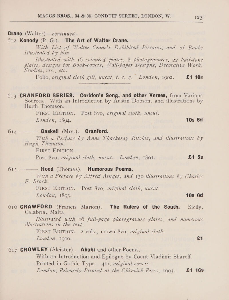 Crane (Walter)—continued. 612 Konody (P.G.). The Art of Walter Crane. With List of Walter Crane’s Exhibited Pictures, and of Books Illustrated by him. Illustrated with 16 coloured plates, 8 photogravures, 22 half-tone plates, designs for Book-covers, Wall-paper Designs, Decorative Work, Studies, etc.,-etc. Folio, endl cloth gilt, uncut, t. e. g. London, 1902. £1 10s  613 CRANFORD SERIES. Coridon’s Song, and other Verses, from Various Sources. With an Introduction by Austin Dobson, and illustrations by Hugh Thomson. FIRST EDITION. Post 8vo, original cloth, uncut. London, 1894. 10s 6d 614 ——— Gaskell (Mrs.). Cranford. With a Preface by Anne Thackeray Ritchie, and illustrations by Hugh Thomson. FIRST EDITION. Post 8vo, o7vzginal cloth, uncut. London, 1801. £1 5s  615 Hood (Thomas). Humorous Poems, With a Preface by Alfred Ainger, and 130 tllustrations by Charlies EE Brock. FIRST EDITION. Post 8vo, ovzginal cloth, uncut. London, 18093. 10s 6d 616 GRAWFORD (Francis Marion). The Rulers of the South. = Sicily, Calabria. Malta. Illustrated with 16 full-page photogravure plates, and numerous ellustrations in the text. FIRST EDITION. 2 vols., crown 8vo, ovzginal cloth. London, 1900. £1 or] CROWLEY (Aleister). Ahab: and other Poems. With an Introduction and Epilogue by Count Vladimir Shareff. Printed in Gothic Type. 4to, ov¢ginal covers. London, Privately Printed at the Chiswick Press, 1903. £1 16s