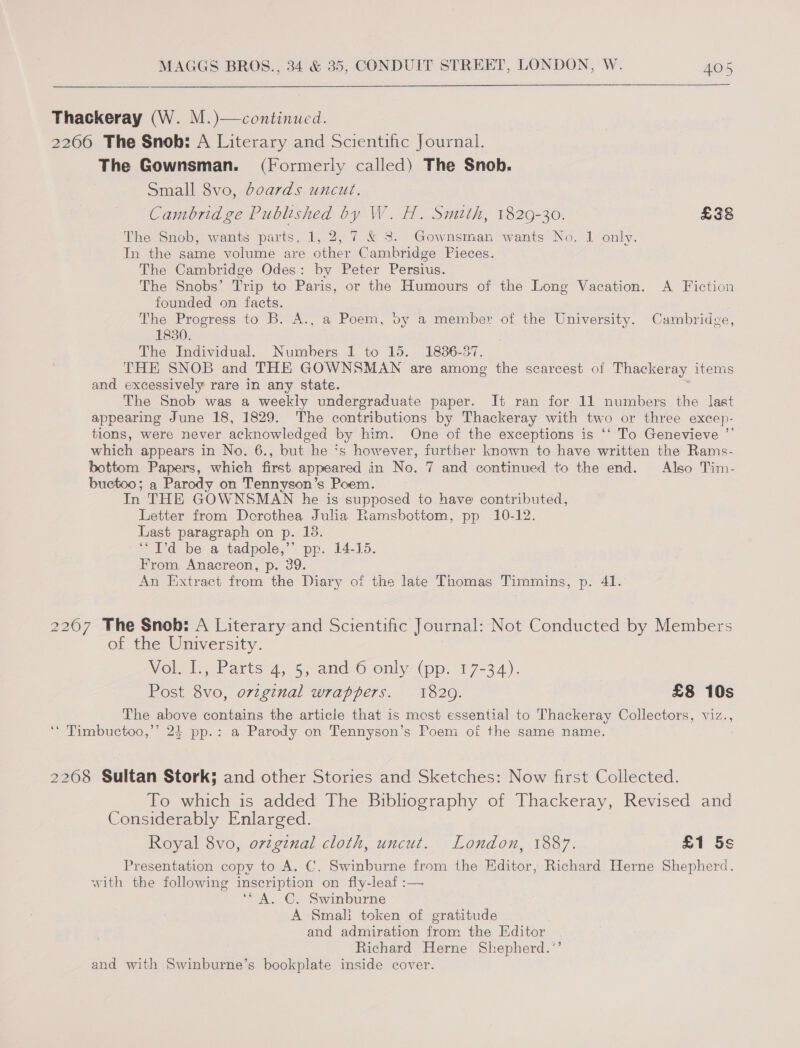 Thackeray (W. M.)—continucd. 2266 The Snob: A Literary and Scientific Journal. The Gownsman. (Formerly called) The Snob. Small 8vo, doards uncut. Cambridge Published by W. H. Smtth, 1829-30. £38 The Snob, wants parts, 1, 2, 7 &amp; 3. Gownsman wants No. 1 only. In the same volume are other Cambridge Pieces. The Cambridge Odes: by Peter Persius. The Snobs’ Trip to Paris, or the Humours of the Long Vacation. A Fiction founded on facts. The Progress to B. A., a Poem, by a member of the University. Cambridge, 1830. The Individual. Numbers 1 to 15. 1886-37. THE SNOB and THE GOWNSMAWN are among the scarcest of Thackeray items and excessively rare in any state. The Snob was a weekly undergraduate paper. It ran for 11 numbers the last appearing June 18, 1829. The contributions by Thackeray with two or three excep- tions, were never acknowledged by him. One of the exceptions is ‘‘ To Genevieve ”’ which appears in No. 6., but he *s however, further known to have written the Rams- bottom Papers, which first appeared in No. 7 and continued to the end. Also Tim- buctoo; a Parody on Tennyson’s Poem. In THE GOWNSMAN he is supposed to have contributed, Letter from Dorothea Julia Ramsbottom, pp 10-12. Last paragraph on p. 13. ‘“I’d be a tadpole,’ pp. 14-15. From. Anacreon, p. 39. An Extract from the Diary of the late Thomas Timmins, p. 41. 22067 The Snob: A Literary and Scientific Journal: Not Conducted by Members of the University. Wolil., Parts 4,.5\-and&lt;O only-(pp. 17-34). Post 8vo, ovzginal wrappers. 1820. £8 10s The above contains the articie that is mest essential to Thackeray Collectors, viz., ‘* Timbuctoo,’’ 24 pp.: a Parody on Tennyson’s Poeni of the same name. 2268 Sultan Stork; and other Stories and Sketches: Now first Collected. To which is added The Bibliography of Thackeray, Revised and Considerably Enlarged. Royal 8vo, ovzginal cloth, uncut. London, 1887. £1 5s Presentation copy to A. C. Swinburne from the Editor, Richard Herne Shepherd. with the following inscription on fly-leaf :— ‘A. C. Swinburne A Smali token of gratitude and admiration from the Editor Richard Herne Shepherd.’’ and with Swinburne’s bookplate inside cover.