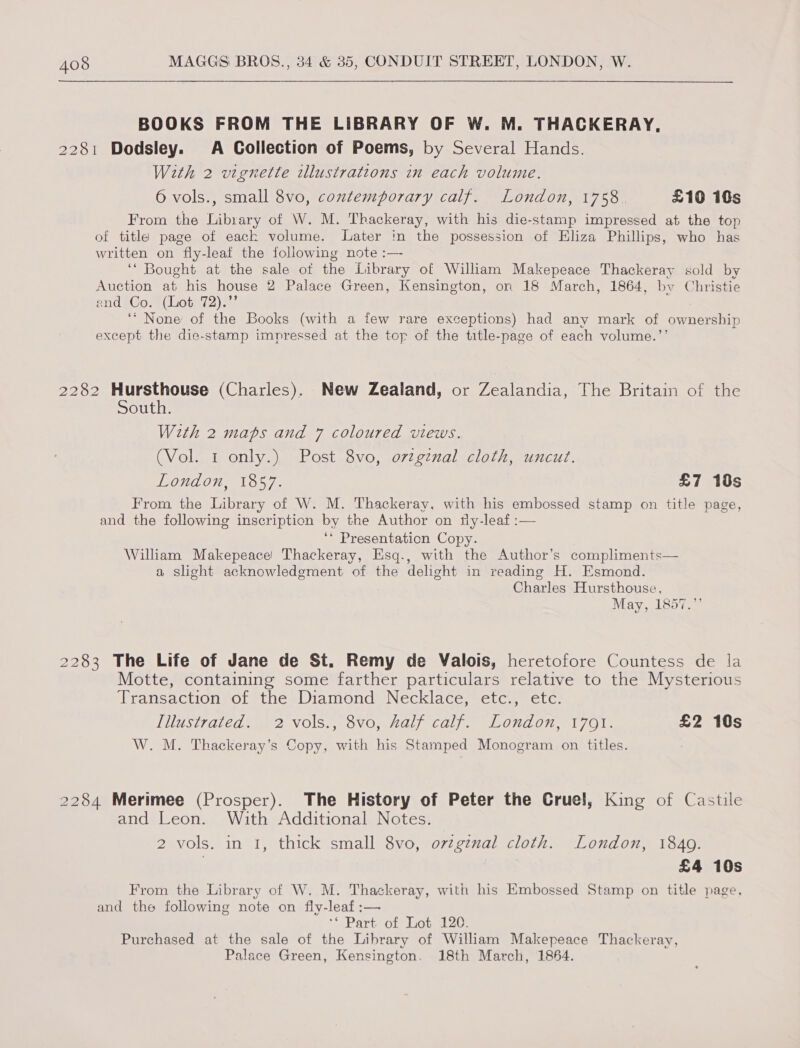 BOOKS FROM THE LIBRARY OF W. M. THACKERAY, 2281 Dodsley. A Collection of Poems, by Several Hands. With 2 vignette illustrations in each volume. 6 vols., small 8vo, contemporary calf. London, 1758. £10 ids From the Library of W. M. Thackeray, with his die-stamp impressed at the top of titla page of eack volume. Later in the possession of Eliza Phillips, who has written on fly-leaf the following note :—- ‘“ Bought at the sale of the Library of William Makepeace Thackeray sold by Auction at his house 2 Palace Green, Kensington, on 18 March, 1864, by Christie end Co. (Lot 72).”’ ‘* None of the Books (with a few rare exceptions) had any mark of ownership except the die-stamp impressed at the top of the title-page of each volume.’’ 2282 er ae (Charles). New Zealand, or Zealandia, The Britain of the outh. With 2 maps and 7 coloured views. (Vol. 1 only.) Post 8vo, o7zginal cloth, uncut. London, 1857. £7 18s From the Library of W. M. Thackeray, with his embossed stamp on title page, and the following inscription by the Author on tly-leaf :— ‘* Presentation Copy. William Makepeace Thackeray, Esq., with the Author’s compliments— a slight acknowledgment of the delight in reading H. Esmond. Charles Hursthouse, May, 1857.”’ 2283 The Life of Jane de St. Remy de Valois, heretofore Countess de la Motte, containing some farther particulars relative to the Mysterious Transaction of the Diamond Necklace, etc., etc. Lulestraled* ae? VO\S,,, OVO, Hal) Calf. LON on, 1701. £2 10s W. M. Thackeray’s Copy, with his Stamped Monogram on titles. 2284 Merimee (Prosper). The History of Peter the Cruel, King of Castile and Leon. With Additional Notes. 2 vols. in 1, thick small 8vo, ozzgznal cloth. London, 1840. | £4 10s From the Library of W. M. Thackeray, with his Embossed Stamp on title page, and the following note on fly-leaf:— ** Part of Lot 120. Purchased at the sale of the Library of William Makepeace Thackeray, Palace Green, Kensington. 18th March, 1864.
