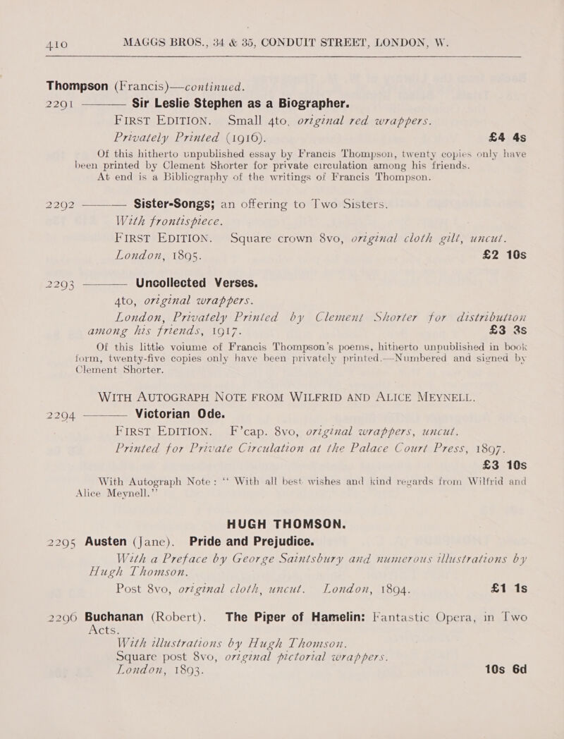 Thompson (francis )—continued. 2291 ~_ Sir Leslie Stephen as a Biographer. FIRST EDITION. Small 4to, ovzgznal red wrappers. Privately Printed (1916). £4 4s Of this hitherto unpublished essay by Francis Thompson, twenty copies only have been printed by Clement Shorter for private circulation among his friends. At end is a Bibliography of the writings of Francis Thompson. 2202 —_—_—— _ Sister-Songs; an offering to Two Sisters. Weth frontispiece. : FIRST EDITION. Square crown 8vo, original cloth gilt, uncut. London, 1805. £2 10s 2293 ———— Uncollected Verses. Ato, original wrappers. London, Privately Printed by Clement Shorter for distributcon among his friends, 1917. £3 2s Of this littie volume of Francis Thompson’s poems, hitherto unpublished in book form, twenty-five copies only have been privately printed.—Numbered and signed by Clement Shorter. WITH AUTOGRAPH NOTE FROM WILFRID AND ALICE MEYNELL. 22904 —— Victorian Ode. FIRST EDITION. F’cap. 8vo, ovzginal wrappers, uncut. Printed for Private Circulation at the Palace Court Press, 1897. £3 10s With Autograph Note: ‘‘ With all best wishes and kind regards from Wilfrid and Alice Meynell.”’ HUGH THOMSON. 2295 Austen (Jane). Pride and Prejudice. With a Preface by George Saintsbury and numerous illustrations by Hugh Thomson. Post 8vo, o7ginal cloth, uncut. London, 1894. £1 1s 2296 Buchanan (Robert). The Piper of Hamelin: lantastic Opera, in [wo iNCtS: With dllustrations by Hugh Thomson. Square post 8vo, o7zgznal pictorial wrappers. London, 1803. 10s 6d