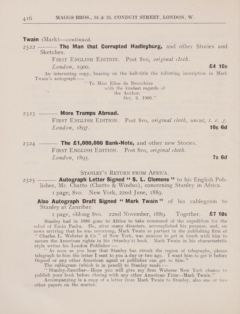 Twain (Mark)—continued.  22322 —— The Man that Corrupted Hadleyburg, and other Stories and Sketches. FIRST ENGLISH EDITION. Post 8vo, ovzginal cloth. London, 1900. £4 10s An interesting copy, bearing on the half-title the following inscription in Mark Twain’s autograph :— ‘To Miss Elise de Brouchere with the kindest regards of the Author. Oct. 2. 1900. 2323 ——_—— More Tramps Abroad. FIRST ENGLISH EDITION. Post 8vo, ovzginal cloth, uncut, ¢. e. g. London, 1807. 10s 6d 2324 —_——_ The £1,000,000 Bank-Note, and other new Stories. FIRST ENGLISH EDITION. Post 8vo, ovzgznal cloth. London, 1803. 7s 6d STANLEY'S RETURN FROM AFRICA. 2325 —_—_—_ Autograph Letter Signed ‘‘ S. L. Clemens ”’ to his English Pub- lisher, Mr. Chatto (Chatto &amp; Windus), concerning Stanley in Africa. I page, 8vo. New York, 22nd June, 1889. Also Autograph Draft Signed ‘‘ Mark Twain” of his cablegram to Stanley at Zanzibar. I page, oblong 8vo. 22nd November, 1889. Together, £7 10s Stanley had in 1886 gone to Africa to take command of the expedition for the relief of Emin Pasha. He, aiter many disasters, accomplished his purpose, and, on news arriving that he was returning, Mark Twain as partner in the publishing firm of ‘* Charles L. Webster &amp; Co.’’ of New York, was anxious to get in touch with him to secure the American rights in his (Stanley’s) book. Mark Twain in his characteristic style writes his London Publisher :— ‘“ As soon as you hear that Stanley has struck the region of telegraphs, please telegraph to him the letter I sent to you a day or two ago. I want him to get it before Osgood or any other American agent or publisher can get to him.’’ The cablegram (which is in pencil) to Stanley reads :— ‘‘ Stanley-Zanzibar—Hope you will give my firm Webster New York chance to publish your book before closing with any other American Firm—-Mark Twain.”’ Accompanying is @ copy of a letter from Mark Twain to Stanley, also one or two other papers on the matter. j