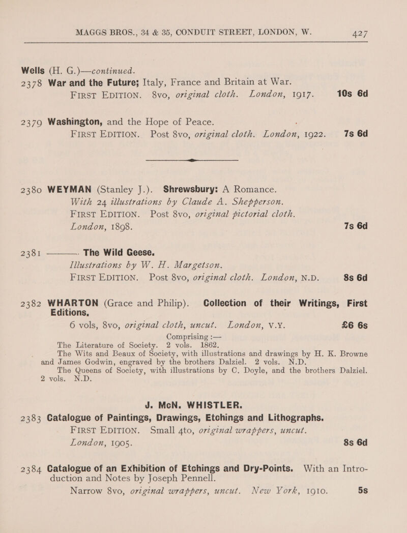  Wells (H. G.)—continued. 2378 War and the Future; Italy, France and Britain at War. FIRST EDITION. 8vo, ovtginal cloth. London, 1917. 10s 6d 2379 Washington, and the Hope of Peace. FIRST EDITION... Post 8vo, ovzgznal cloth. a onaee 1O22: 7s 6d  2380 WEYMAN (Stanley J.). Shrewsbury: A Romance. With 24 tllustrations by Claude A. Shepperson. FIRST EDITION. Post 8vo, ovzgtnal pictorial cloth. London, 1808. 7s 6d . The Wild Geese. Illustrations by W. H. Margetson. FIRST EDITION. Post 8vo, ovzgznal cloth. London, N.D. 8s 6d 23381  23382 WHARTON (Grace and Philip). Collection of their Writings, First Editions, 6 vols, 8vo, orginal cloth, uncut. London, V.Y. £6 6s Comprising :— The Literature of Society. 2 vols. 1862. The Wits and Beaux of Society, with illustrations and drawings by H. K. Browne and James Godwin, engraved by the brothers Dalziel. 2 vols. N.D. The Queens of Society, with illustrations by C. Doyle, and the brothers Dalziel. 2 vols. N.D. J. McN. WHISTLER. 2383 Catalogue of Paintings, Drawings, Etchings and Lithographs. FIRST EDITION. Small 4to, ovzg¢nal wrappers, uncut. London, 1905. 8s 6d 2384 Catalogue of an Exhibition of Etchings and Dry-Points. With an Intro- duction and Notes by Joseph Pennell. Narrow 8vo, original wrappers, uncut. New York, 1910. 5S
