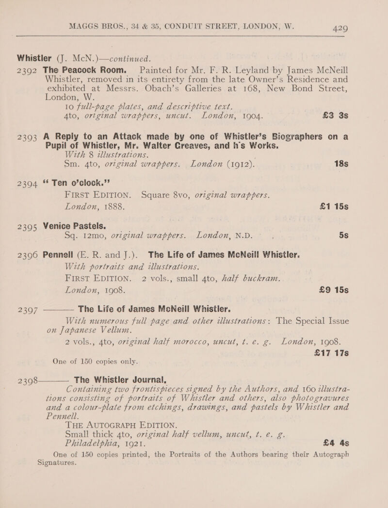 Whistler (J. McN.)—continued. 2392 The Peacock Room. Painted for Mr. F. R. Leyland by James McNeill Whistler, removed in its entirety from the late Owner’s Residence and exhibited at Messrs. Obach’s Galleries at 168, New Bond Street, London, W. 10 full-page plates, and descriptive text. . Ato, ortginal wrappers, uncut. London, 1904. £3 3s 23903 A Reply to an Attack made by one of Whistler’s Biographers on a Pupil of Whistler, Mr. Walter Greaves, and is Works. With 8 zllustrations. Sm. 4to, original wrappers. London (1012). 18s 2394 ** Ten o’clock.”’ | FIRST EDITION. Square 8vo, oviginal wrappers. London, 1888. £1 15s 2395 Venice Pastels. Sq. 12mo, orzginal wrappers. London, N.D. © 5s 2396 Pennell (E.R. andJ.). The Life of James McNeill Whistler. With portraits and illustrations. FIRST EDITION. 2 vols., small 4to, Aalf buckram.. London, 1908. £9 15s  The Life of James McNeill Whistler. With numerous full page and other illustrations: The Special Issue on Japanese Vellum. 2 vols., Ato, orzginal half morocco, uncut, t. e. g. London, 1908. £17 17s 2397 One of 150 copies only.  The Whistler Journal, Containing two frontispieces signed by the Authors, and 160 illustra- tions consisting of portraits of Whistler and others, also photo gravures and a colour-plate from etchings, drawings, and pastels by Whistler and Pennell. THE AUTOGRAPH EDITION. Small thick ato, original half vellum, uncut, ¢t, @. g, Philadelphia, 1921. £4 4s One of 150 copies printed, the Portraits of the Authors bearing their Autograph Signatures. 2308