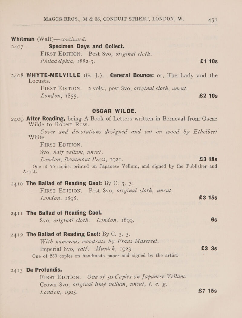 Whitman (Walt)—continued.  2407 Specimen Days and Collect. FIRST EDITION. Post 8vo, o7rzginal cloth. Philadelphia, 1882-3. £1 10s 2408 WHYTE-MELVILLE eG. J.). General Bounce: or, The Lady and the Locusts. FIRST EDITION. 2 vols., post 8vo, o7zginal cloth, uncut. London, 1855. £2 10s | OSCAR WILDE. 2409 After Reading, being A Book of Letters written in Berneval from Oscar Wilde to Robert Ross. Cover and decorations designed and cut on wood by Ethelbert White. FIRST EDITION. 8vo, half vellum, uncut. London, Beaumont Press, 1921. £3 18s One of 75 copies printed on Japanese Vellum, and signed by the Publisher and Artist. 2410 The Ballad of Reading Gaol: By C. 3. 3. FirST EDITION. Post 8vo, ovzginal cloth, uncut. London. 1808. £3 15s 2411 The Ballad of Reading Gaol. 8vo, original cloth. London, 1899. Gs 2412 The Ballad of Reading Gaol: By C. 3. 3. With numerous woodcuts by Frans Masereel. Imperial 8vo, calf. Munich, 1923. £3 3s One of 250 copies on handmade paper and signed by the artist. 2413 De Profundis. : FIRST EDITION. One of 50 Copies on Japanese Vellum. Crown 8vo, original limp vellum, uncut, ¢. e. g. London, 1905. £7 15s