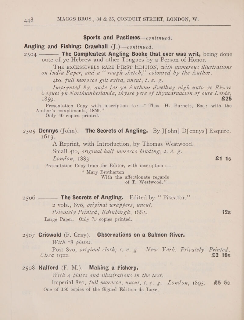 Sports and Pastimes—continued. Angling and Fishing: Crawhall (J.)—continued. 2504 ———— The Compleatest Angling Booke that ever was writ, being done oute of ye Hebrew and other Tongues by a Person of Honor. THE EXCESSIVELY RARE FIRST EDITION, wth numerous illustrations on Indta Paper, and a ‘‘ rough sketch,’ coloured by the Author. 4to. full morocco gilt extra, uncut, ¢t. e. g. Imprynted by, ande for ye Authour dwelling nigh unto ye Rivere Coquet yn Northumberlande, thysse yere of thyncarnacion of oure Lorde, 1850. £25 Presentation Copy with inscription to:—‘‘ Thos. H. Burnett, Esq: with the Author’s compliments, 1859.”’ Only 40 copies printed. 2505 Dennys (John). The Secrets of Angling. By J[ohn] D[ennys] Esquire. 1013. A Reprint, with Introduction, by Thomas Westwood. Small 4to, 07zgznal half morocco binding, t. e. g. London, 1883. £1 1s Presentation Copy from the Editor, with inscription :— ‘* Mary Brotherton With the affectionate regards of T. Westwood.’’ 2500 —__—— The Secrets of Angling. Edited by ‘“‘ Piscator.’’ 2 vols., 8vo, ov7ginal wrappers, uncut. Privately Printed, Edinburgh, 1885. 12s Large Paper. Only 75 copies printed. 2507 Griswold (F. Gray). Observations on a Salmon River. With 18 plates. Post 8vo, ortginal cloth, ¢t. e. g. New York, Privately Printed. CEdaO22: £2 10s 2508 Halford (F. M.). Making a Fishery. With 4 plates and illustrations in the text. Imperial 8vo, full morocco, uncut, t. e. g. London, 1895. £5 5s One of 150 copies of the Signed Edition de Luxe.