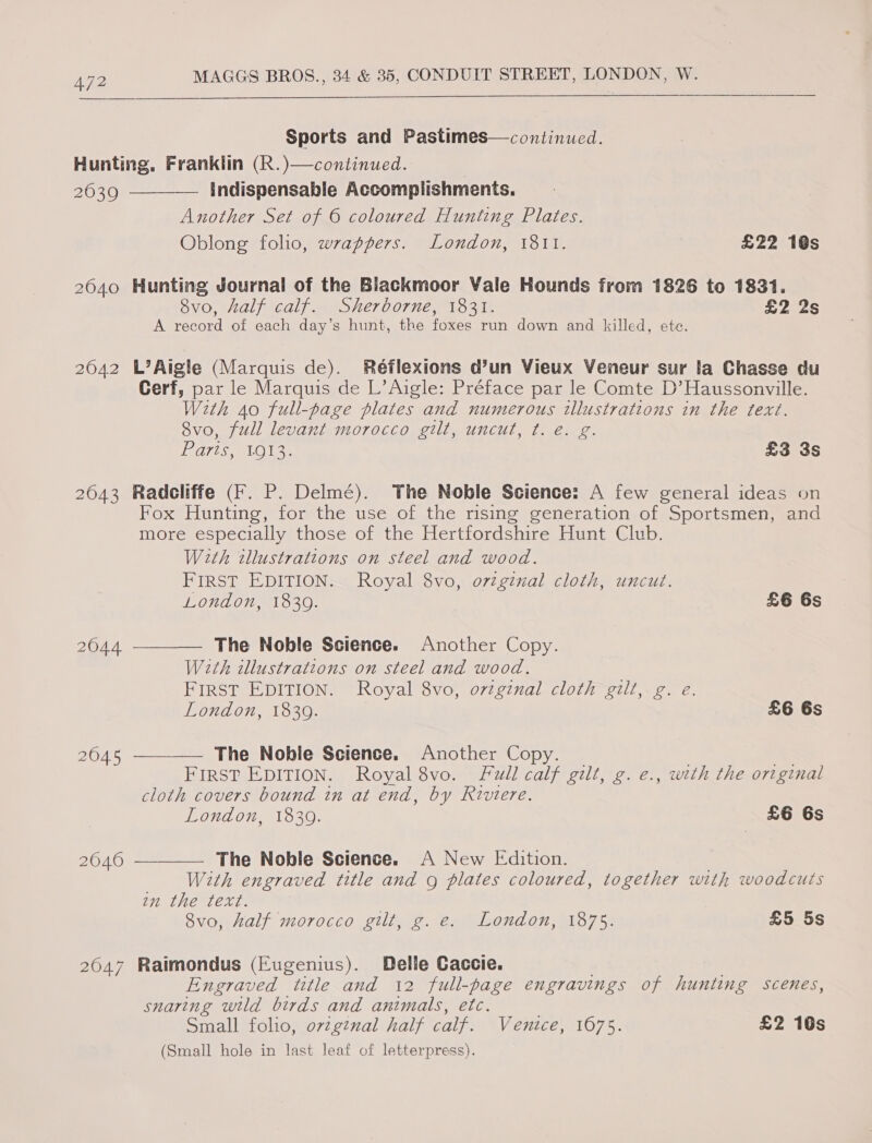  Sports and Pastimes—continued. 20639 2040 2042 2043 2644 2045 2040 2047  Indispensable Accomplishments. Another Set of © coloured Hunting Plates. Oblong folio, wrappers. London, 1811. £22 1@s Hunting Journal of the Blackmoor Vale Hounds from 1826 to 1831. 8vo0, half calf. Sherborne, 1831. £2 2s A record of each day’s hunt, the foxes run down and killed, ete. L’Aigle (Marquis de). Réflexions d’un Vieux Veneur sur la Chasse du Cerf, par le Marquis de L’Aigle: Préface par le Comte D’Haussonville. With Ao full-page plates and numerous illustrations in the text. 8vo, full levant morocco gilt, uncut, ¢. e. g. OTIS AO Ie £3 35 Radcliffe (F. P. Delmé). The Noble Science: A few general ideas on Fox Hunting, for the use of the rising generation of Sportsmen, and more especially those of the Hertfordshire Hunt Club. With tllustrations on steel and wood. FIRST EDITION. Royal 8vo, ovzginal cloth, uncut. London, 1839. £6 6s  The Noble Science. Another Copy. With illustrations on steel and wood. FIRST EDITION. Royal 8vo, o7zginal cloth gilt, g. e. London, 1839. £6 6s  The Noble Science. Another Copy. FIRST EDITION. Royal 8vo. Full calf gilt, g. e., with the original cloth covers bound in at end, by Riviere. London, 18309. £6 6s —__— The Noble Science. A New Edition. : With engraved title and g plates coloured, together with woodcuts an the text. 8vo, half morocco gilt, g. e. London, 1875. £5 5s Raimondus (Eugenius). Delle Caccie. Engraved title and 12 full-page engravings of hunting scenes, snaring wild birds and animals, etc. Small folio, ovzg¢nal half calf. Venice, 1675. £2 10s (Small hole in last leaf of letterpress).