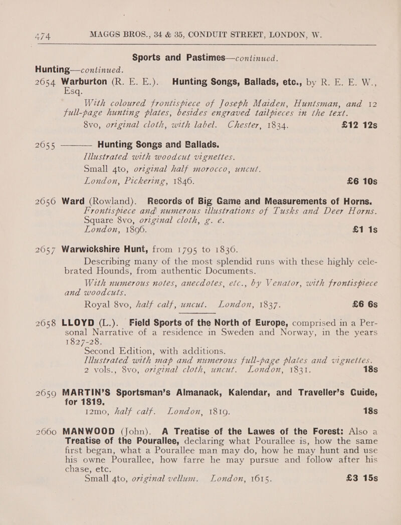 Sports and Pastimes—continued. Hunting—continued. 2054 betel (R. KE. E.). Hunting Songs, Ballads, etc., by R. E. E. W., sq. Weth coloured frontispiece of Joseph Maiden, Huntsman, and 12 full-page hunting plates, besides engraved tailfieces in the text. 8vo, ortginal cloth, with label. Chester, 1834. £12 12s 2055  Hunting Songs and Ballads. Illustrated with woodcut vignettes. Small 4to, ovzg¢nal half morocco, uncut. London, Pickering, 1840. £6 10s 2050 Ward (Rowland). Records of Big Game and Measurements of Horns. Frontispiece and! numerous illustrations of Tusks and Deer Horns. Square 8vo, orzginal cloth, g. e. London, 1800. £1 1s 2057 Warwickshire Hunt, from 1795 to 1830. Describing many of the most splendid runs with these highly cele- brated Hounds, from authentic Documents. With numerous notes, anecdotes, etc., by Venator, with frontispiece and woodcuts. Royal 8vo, Aalf calf, uncut. London, 1837. £6 6s 2058 LLOYD (L.). Field Sports of the North of Europe, comprised in a Per- sonal Narrative of a residence in Sweden and Norway, in the years 1827-28. Second Edition, with additions. Illustrated with map and numerous full-page plates and vignettes. 2 vols., 8vo, orzginal cloth, uncut. London, 1831. 18s 2659 MARTIN’S Sportsman’s Almanack, Kalendar, and Traveller’s Cuide, for 1819, 12mo, half calf. London, 1819. 18s 20600 MANWOOD (John). A Treatise of the Lawes of the Forest: Also a Treatise of the Pourallee, declaring what Pourallee is, how the same first began, what a Pourallee man may do, how he may hunt and use his owne Pourallee, how farre he may pursue and follow after his chase, etc. Small 4to, ovzgz¢nal vellum. London, 1615. £3 15s