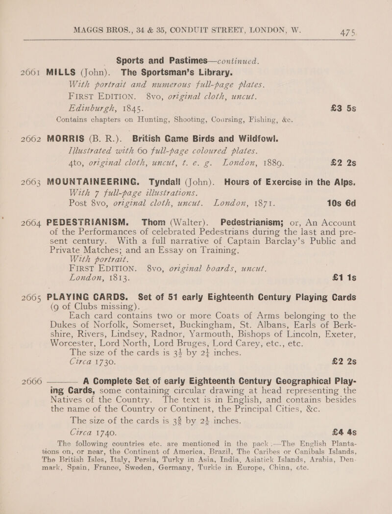 2001 2062 2063 2004 2005 2060 MAGGS BROS., 34 &amp; 35, CONDUIT STREET, LONDON, W. 475 Sports and Pastimes—continued. MILLS (John). The Sportsman’s Library. With portrait and numerous full-page plates. FIRST EDITION. 8vo, orzginal cloth, uncut. Edinburgh, 1845. £3 5s Contains chapters on Hunting, Shooting, Coursing, Fishing, &amp;c. MORRIS (B. R.). British Game Birds and Wildfowl. Illustrated with 60 full-page coloured plates. Ato, ortginal cloth, uncut, t. e. g. London, 18809. £2 2s MOUNTAINEERING. Tyndall (John). Hours of Exercise in the Alps. With 7 full-page illustrations. Post 8vo, orzgznal cloth, uncut. London, 1871. 10s Gd PEDESTRIANISM. Thom (Walter). Pedestrianism; or, An Account of the Performances of celebrated Pedestrians during the last and pre- sent century. With a full narrative of Captain Barclay’s Public and Private Matches; and an Essay on Training. With portrait. FIRST EDITION. 8vo, ovzginal boards, uncut. London, 1813. £1 1s PLAYING CARDS. Set of 51 early Eighteenth Century Playing Cards (9 of Clubs missing). Each card contains two or more Coats of Arms belonging to the Dukes of Norfolk, Somerset, Buckingham, St. Albans, Earls of Berk- shire, Rivers, Lindsey, Radnor, Yarmouth, Bishops of Lincoln, Exeter, Worcester, Lord North, Lord Bruges, Lord Carey, etc., etc. The size of the cards is 34 by 24 inches. CUED 1730: £2 2s —____— A Gomplete Set of early Eighteenth Century Geographical Play- ing Cards, some containing circular drawing at head representing the Natives of the Country. The text is in English, and contains besides the name of the Country or Continent, the Principal Cities, &amp;c. The size of the cards is 33 by 24,inches. Cured 1740. £4 4s The following countries etc. are mentioned in the pack:—The English Planta-