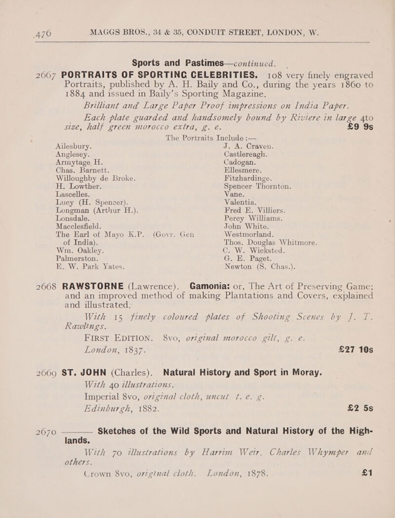  Sports and Pastimes—continued. 2667 PORTRAITS OF SPORTING CELEBRITIES. 108 very fincly engraved Portraits, published by A. H. Baily and Co., during the years 1860 to 1884 and issued in Baily’s Sporting Magazine. Brilliant and Large Paper Proof impressions on India Paper. Each plate guarded and handsomely bound by Riviere in large Ato size, half green morocco extra, g. é. £9 9s The Portraits Include :— Ailesbury. J. A. Craven. Anglesey. Castlereagh. Armytage H. Cadogan. Chas. Barnett. Kllesmere. Willoughby de Broke. Fitzhardinge. H. Lowther. Spencer Thornton. Lascelles. Vane. Lucy (H. Spencer). Valentia. Longman (Arthur H.). Fred E. Villiers. Lonsdale. Perey Williams. Macclesfield. John White. The Earl of Mayo K.P. (Govr. Gen Westmorland. of India). Thos. Douglas Whitmore. Wm. Oakley. C. W. Wicksted. Palmerston. G. E. Paget. Ei WiePark Yates. Newton (S. Chas.). 2008 RAWSTORNE (Lawrence). Gamonia: or, The Art of Preserving Game; and an improved method of making Plantations and Covers, explained and illustrated. With 15 fenely coloured plates of Shooting Scenes by J]. T. Rawlings. FIRST EDITION. 8vo, ortginal morocco gilt, g. e. London, 1837. £27 10s 2069 ST. JOHN (Charles). Natural History and Sport in Moray. With 40 2llustrations. Imperial 8vo, ovzgznal cloth, uncut ¢. e. g. Edinburgh, 1882. £2 5s 2070 ————— Sketches of the Wild Sports and Natural History of the High- lands. With 70 tllustrations by Harrim Wer. Charles Whymper and others. Crown 8vo, ovzginal cloth. London, 1878. £1