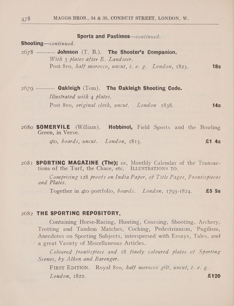 Sports and Pastimes—continucd. Shooting—continued.  2078 Johnson (T. B.). The Shooter’s Companion. With 3 plates after E. Landseer. Post 8vo, kalf morocco, uncut, t. e. g. London, 1823. 18s 2679 Oakleigh (Tom). The Oakleigh Shooting Code.  [Illustrated with 4 plates. Post 8vo, ortginal cloth, uncut. London 1838. 14s 2680 SOMERVILE (William). Hobbinol, Field Sports and the Bowling Green, in Verse. Ato, boards, uncut. London, 1813. £1 4s 2081 SPORTING MAGAZINE (The); or, Monthly Calendar of the Transac- tions of the Turf, the Chace, etc. ILLUSTRATIONS TO. Comprising 128 proofs on Indta Paper, of Title Pages, Frontispieces and Plates. Together in 4to portfolio, doards. London, 1793-1824. £5 5s 2082 THE SPORTING REPOSITORY. Containing Horse-Racing, Hunting, Coursing, Shooting, Archery, Trotting and Tandem Matches, Cocking, Pedestrianism, Pugilism, Anecdotes on Sporting Subjects, interspersed with Essays, Tales, and a great Variety of Miscellaneous Articles. Coloured frontispiece and 18 finely coloured plates of Sporting Scenes, by Alken and Barenger. FIRST EDITION. Royal 8vo, half morocco gilt, uncut, t. e. g. London, 1822. £120