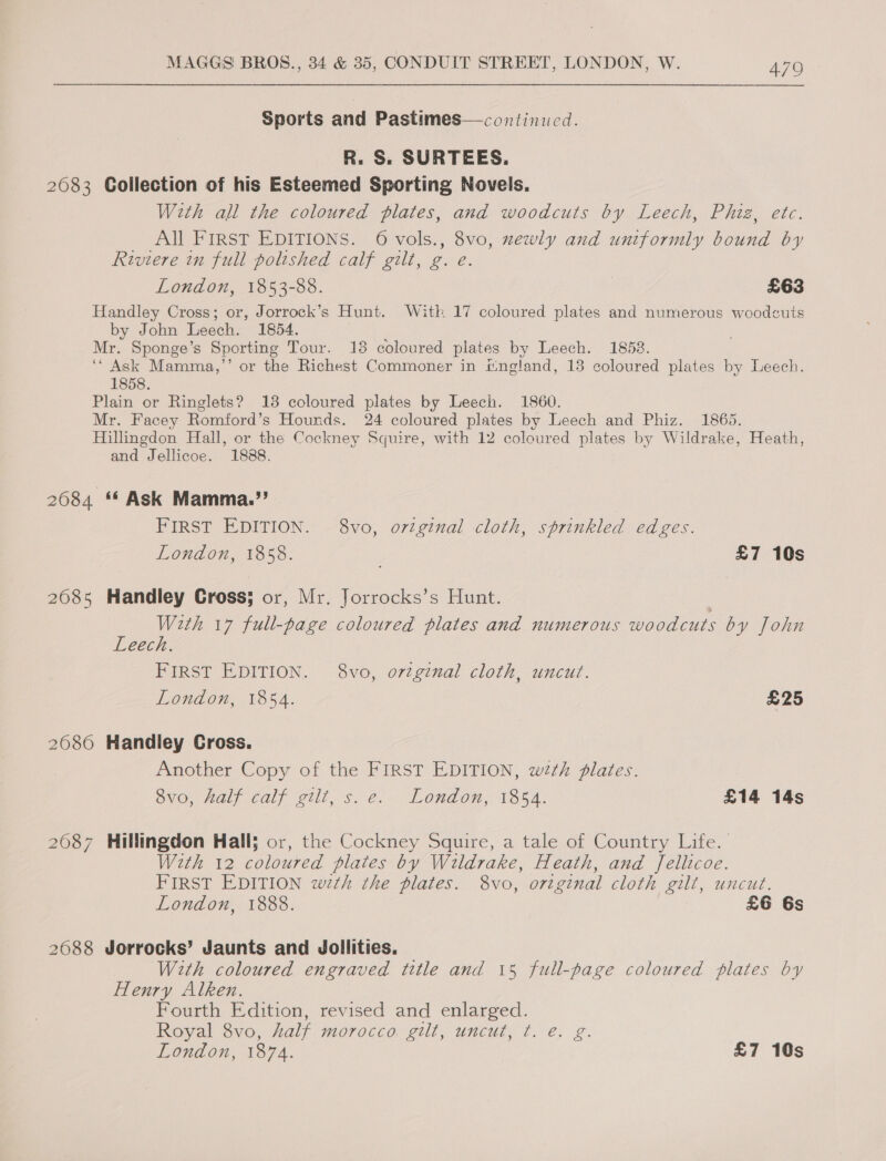 Sports and Pastimes—continucd. R. S. SURTEES. 2083 Collection of his Esteemed Sporting Novels. With all the coloured plates, and woodcuts by Leech, Phiz, etc. All FIRST EDITIONS. 6 vols., 8vo, mewly and uniformly bound by Riviere in full polished calf gilt, g. e. London, 1853-88. £63 Handley Cross; or, Jorrock’s Hunt. Witk 17 coloured plates and numerous woodcuts by John Leech. 1854. Mr. Sponge’s Sporting Tour. 13 coloured plates by Leech. 1858. ‘“ Ask Mamma,’’ or the Richest Commoner in itngland, 13 coloured plates by Leech. 1858. Plain or Ringlets? 138 coloured plates by Leech. 1860. Mr. Facey Romford’s Hounds. 24 coloured plates by Leech and Phiz. 1865. Hillingdon Hall, or the Cockney Squire, with 12 coloured plates by Wildrake, Heath, and Jellicoe. 1888. 2684 ** Ask Mamma.”? FIRST EDITION. 8vo, ortginal cloth, sprinkled edges. London, 1858. . £7 10s 2085 Handley Cross; or, Mr. Jorrocks’s Hunt. | With 17 full-page coloured plates and numerous woodcuts by John Leech. FIRST EDITION. 8vo, orginal cloth, uncut. London, 1854. £25 2086 Handley Gross. Another Copy of the FIRST EDITION, wth plates. yO; Hal). calf gilt, s.2. London 1354. £14 14s 2087 Hillingdon Hall; or, the Cockney Squire, a tale of Country Life. With 12 coloured plates by Wildrake, Heath, and Jellicoe. FIRST EDITION wth the plates. 8vo, original cloth gilt, uncut. London, 1888. £6 6s 2688 Jorrocks’ Jaunts and Jollities. With coloured engraved title and 15 full-page coloured plates by Henry Alken. Fourth Edition, revised and enlarged. Royal 8vo, half morocco. gilt, uncut, ¢. e. g. London, 1874. £7 10s