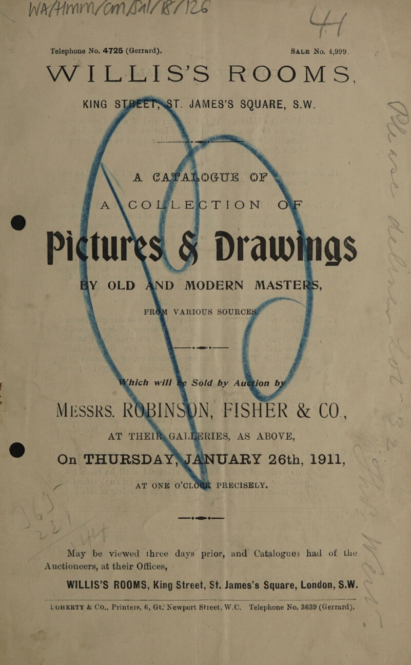 WATHMIN LOM BAIT SL ICS ea Telephone No. 4726 (Gerrard). SALE No. 4,999. 7 til S’S-ROO MS KING STREETSST. JAMES’S SQUARE, S.W.    FALOGUE oF %     Leeg®: N N. BisntR &amp; CO. , AS ABOVE, MESSRS. ROBING AT PHEIRA( , ® On THURSDAYWANUARY 26th, 1911,    a AT ONE 0’CLO@K PRECISELY. 3 —— 0 a> eo May be viewed three days prior, and Catalogues had of the Auctioneers, at their Offices, WILLIS’S ROOMS, King Street, St. James’s Square, London, S.W.     LOHERTY &amp; Co.,, Printers, 6, Gt. Newport Street, W.C. Telephone No, 3639 (Gerrard),