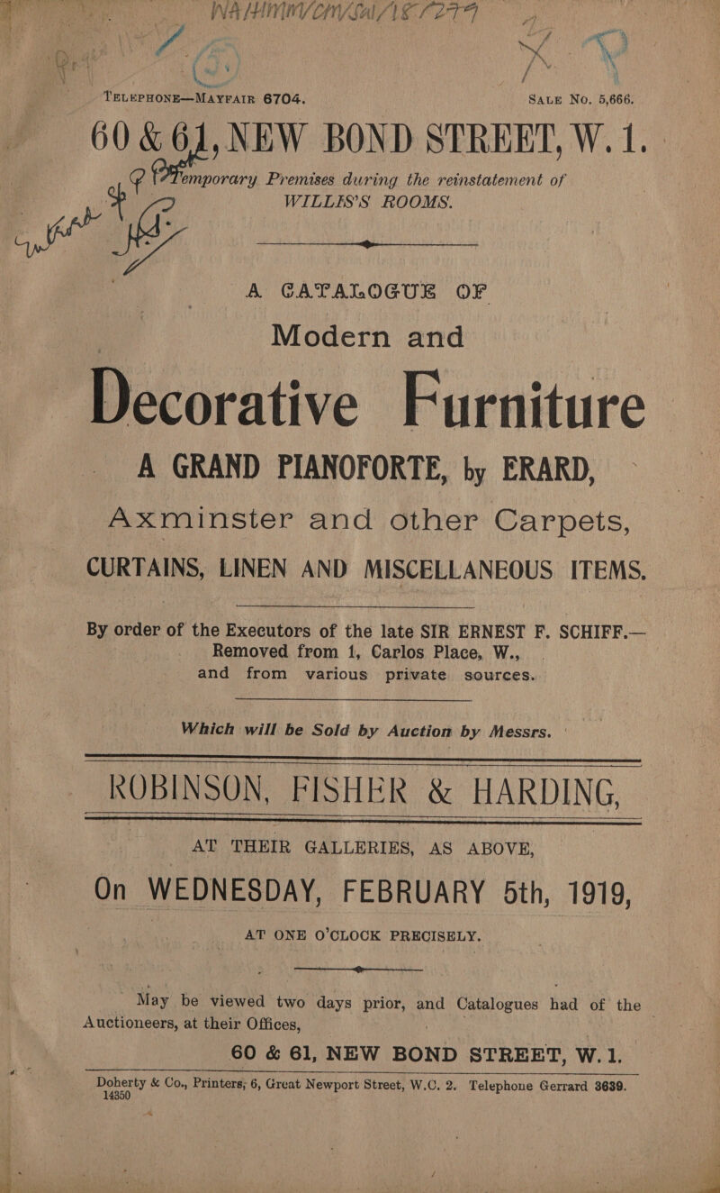 : - aa Pan = — = WAHINYOVSAE ZT, - | : TELEPHONE—MAYFAIR 6704. SALE No. 5,666. 60 &amp;61,NEW BOND STREET, W. 1. emporary Premises during the reinstatement of whe WILLES’S ROOMS. A GATALOGUE OF  Modern and Decorative Furniture A GRAND PIANOFORTE, by ERARD, Axminster and other Carpets, CURTAINS, LINEN AND MISCELLANEOUS ITEMS. By order of the Executors of the late SIR ERNEST F. SCHIFF.— Removed from 1, Carlos Place, W., and from various private sources. Which will be Sold by Auction by Messrs. ' KOBINSON, FISHER &amp; HARDING, % AT TrHEtk GALLERIES, AS ABOVE, On WEDNESDAY, FEBRUARY 5th, 1919, AT Pas O’CLOCK Way -CRAneytpte     St Auctioneers, at their Offices, 60 &amp; 61, NEW BOND STREET, Ww. 1, ee neny &amp; Co., Printers; 6, Great Newport Street, W.C. 2. Telephone Gerrard 3639. 435)