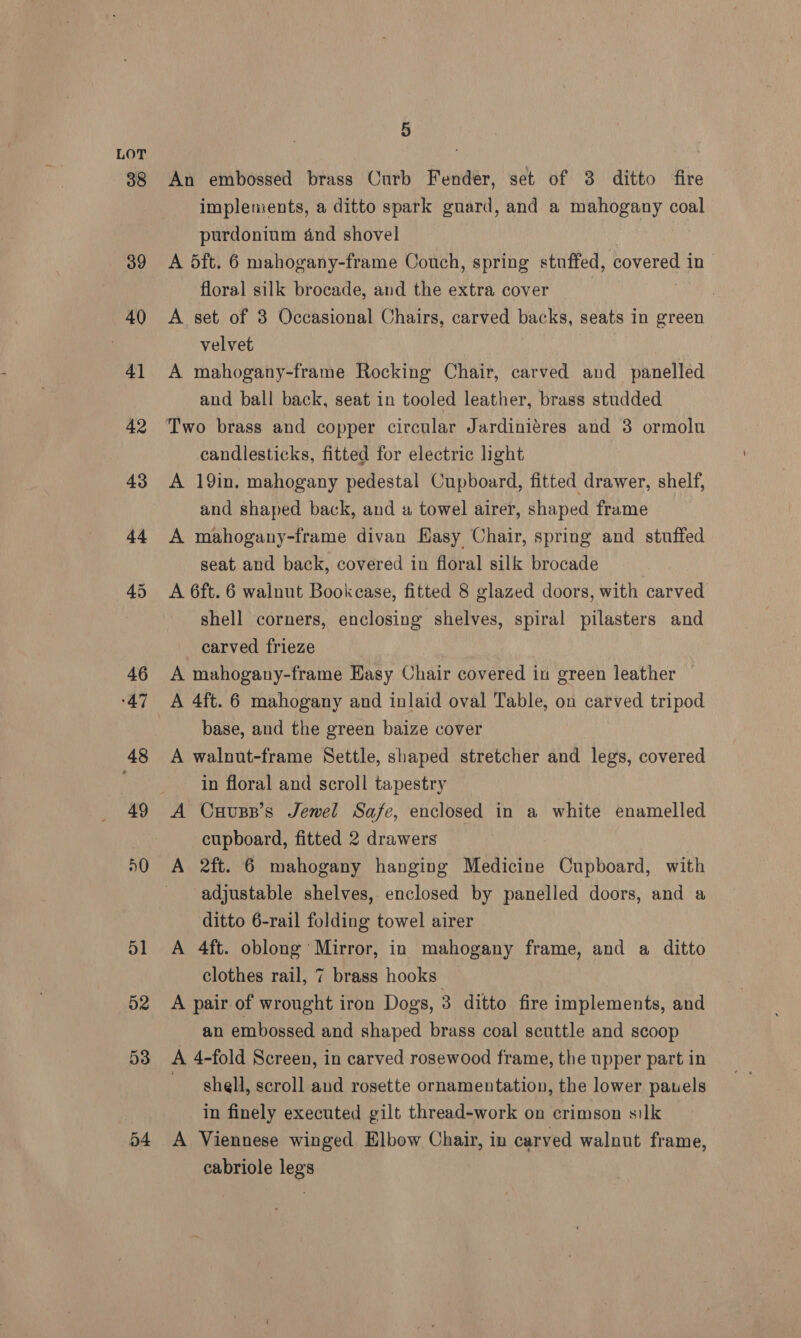 54 An embossed brass Curb Fender, set of 3 ditto fire implements, a ditto spark guard, and a mahogany coal purdonium and shovel A 5ft. 6 mahogany-frame Couch, spring stuffed, covered i iD floral silk brocade, and the extra cover A set of 3 Occasional Chairs, carved backs, seats in green velvet A mahogany-frame Rocking Chair, carved and panelled and ball back, seat in tooled leather, brass studded Two brass and copper circular Jardiniéres and 3 ormolu candlesticks, fitted for electric light A 19in, mahogany pedestal Cupboard, fitted drawer, shelf, and shaped back, and a towel airer, shaped frame A mahogany-frame divan Hasy Chair, spring and stuffed seat and back, covered in floral silk brocade A 6ft. 6 walnut Bookcase, fitted 8 glazed doors, with carved shell corners, enclosing shelves, spiral pilasters and carved frieze A mahogany-frame Hasy Chair covered in green leather — A 4ft. 6 mahogany and inlaid oval Table, on carved tripod base, and the green baize cover A walnut-frame Settle, shaped stretcher and legs, covered in floral and scroll tapestry A Cuusp’s Jewel Safe, enclosed in a white enamelled cupboard, fitted 2 drawers A 2ft. 6 mahogany hanging Medicine -Guibbbard: with adjustable shelves, enclosed by panelled doors, and a ditto 6-rail folding towel airer A 4ft. oblong Mirror, in mahogany frame, and a ditto clothes rail, 7 brass hooks: A pair of wrought iron Dogs, 3 ditto fire implements, and an embossed and shaped brass coal scuttle and scoop A 4-fold Screen, in carved rosewood frame, the upper part in shell, scroll and rosette ornamentation, the lower pauels in finely executed gilt thread-work on crimson silk A Viennese winged Elbow Chair, in carved walnut frame, cabriole legs