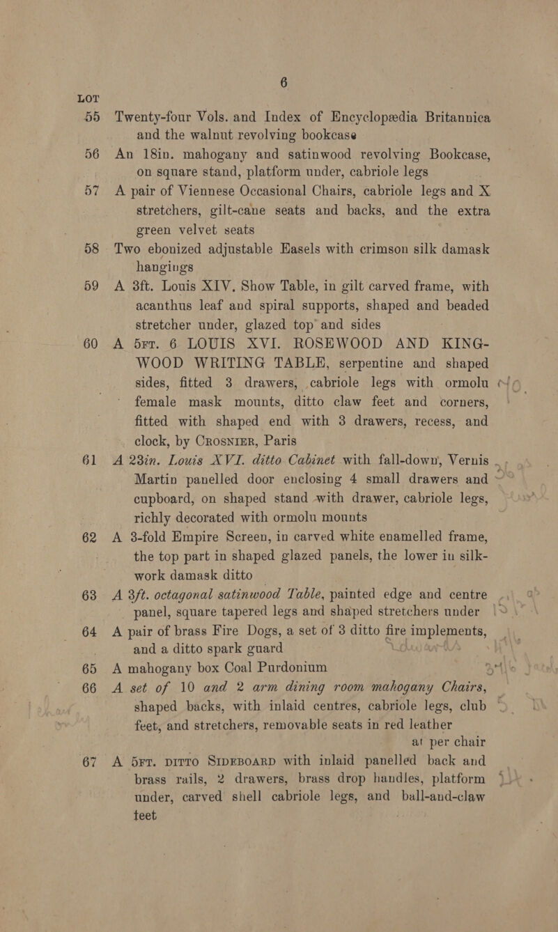 55 56 D7 58 59 60 61 62 63 64 65 67 6 Twenty-four Vols. and Index of Encyclopedia Britannica and the walnut revolving bookcase An 18in. mahogany and satinwood revolving Bookcase, on square stand, platform under, cabriole legs A pair of Viennese Occasional Chairs, cabriole legs and X stretchers, gilt-cane seats and backs, and the extra green velvet seats Two ebonized adjustable Easels with crimson silk damask hangings A 38ft. Louis XIV, Show Table, in gilt carved frame, with acanthus leaf and spiral supports, shaped and beaded stretcher under, glazed top and sides A 5rr. 6 LOUIS XVI. ROSEWOOD AND KING- WOOD WRITING TABLH, serpentine and shaped sides, fitted 3 drawers, cabriole legs with ormolu female mask mounts, ditto claw feet and corners, fitted with shaped end with 3 drawers, recess, and clock, by CrosnimR, Paris cupboard, on shaped stand with drawer, cabriole legs, richly decorated with ormolu mounts A 3-fold Empire Screen, in carved white enamelled frame, the top part in shaped glazed panels, the lower in silk- work damask ditto panel, square tapered legs and shaped stretchers under A pair of brass Fire Dogs, a set of 3 ditto fire baits and a ditto spark guard A mahogany box Coal Purdonium , feet, and stretchers, removable seats in red leather at per chair A 5rt. pirro SipEBOARD with inlaid panelled back and brass rails, 2 drawers, brass drop handles, platform under, carved shell cabriole legs, and ball-and-claw teet, ~~,