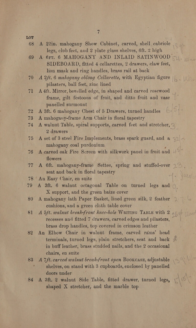 LOT 68 A 22in. mahogany Show Cabinet, carved, shell. cabriole | legs, club feet, and 2 plate glass shelves, 6ft. 2 high SIDEBOARD, fitted 4 cellarettes, 2 drawers, claw feet, lion mask and ring handles, brass rail at back 70 A 2/t. 6 mahogany oblong Cellarette, with Egyptian figure pilasters, ball feet, zinc lined 71 A 4ft. Mirror, bevelled edge, in shaped and carved rosewood frame, gilt festoons of fruit, and ditto fruit and vase panelled surmount 72 A 3ft. 6 mahogany Chest of 5 Drawers, turned handles 73 A mahogany-frame Arm Chair in floral tapestry 74 A walnut Table, spiral supports, carved feet and stretcher, ~ 2 drawers . 75 A set of 3 steel Fire Implements, brass spark guard, and a mahogany coal purdonium 76 A carved oak Fire Screen with silkwork panel in fruit and flowers 77 A 6ft. mahogany-frame Settee, spring and stuffed-over seat and back in floral tapestry 78 ‘An Easy Chair, en suite 79 A 3ft. 6 walnut octagonal Table on turned legs and X support, and the green baize cover 80 A mahogany lath Paper Basket, lined green silk, 2 feather cushions, and a green cloth table cover recesses and fitted 7 drawers, carved edges and pilasters, brass drop handles, top covered in crimson leather 82 An Elbow Chair in walnut frame, carved rams’ head | terminals, turned legs, plain stretchers, seat and back i in buff leather, brass studded nails, and the 2 occasional chairs, en suite 83 A ft. carved walnut break-front open Dededtee adjustable shelves, on stand with 3 cupboards, enclosed by panelled doors under 84 A 3ft. 2 walnut Side Table, fitted drawer, turned legs, shaped X stretcher, and the marble top