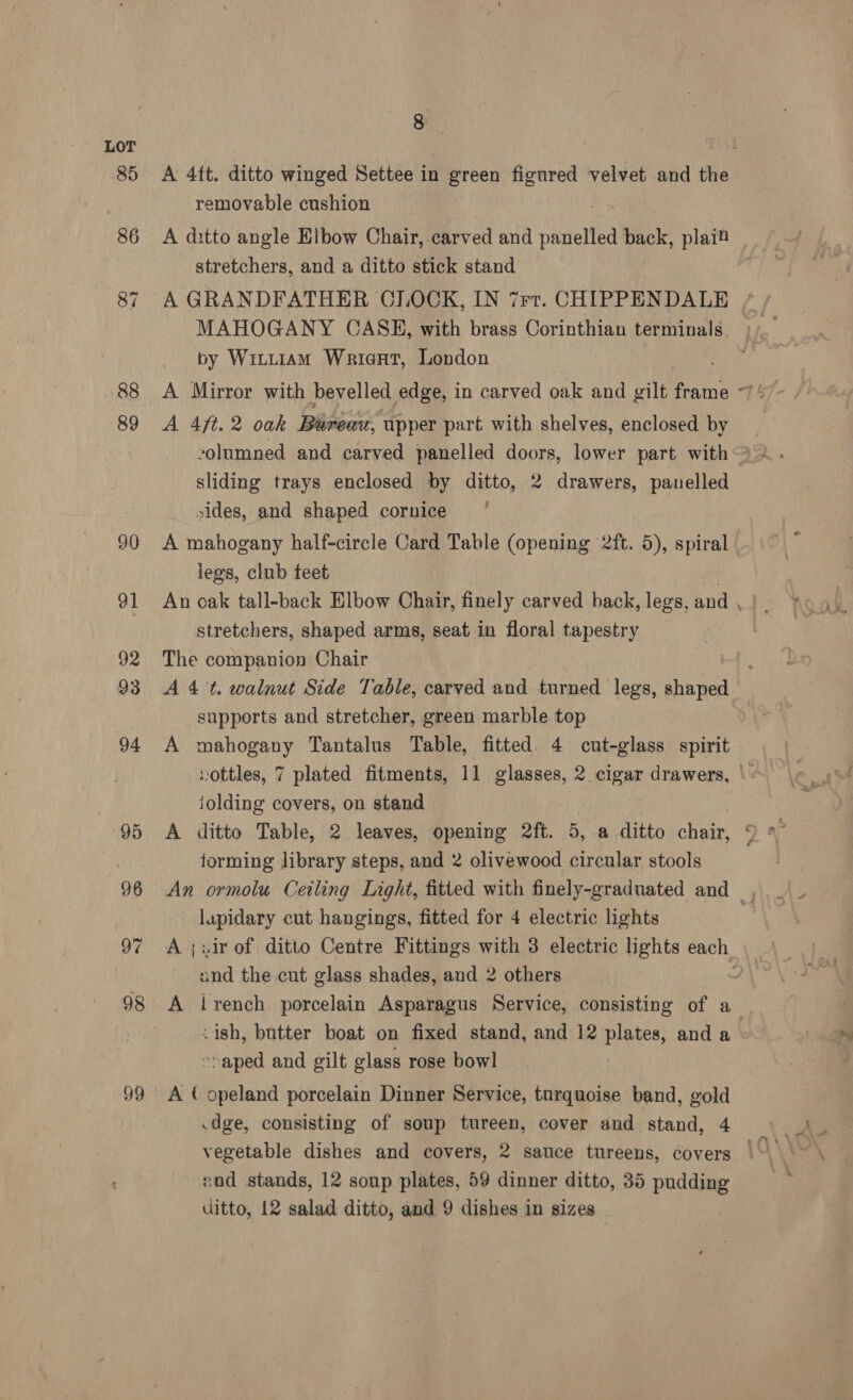 98 99 &amp; A 4ft. ditto winged Settee in green figured velvet and the removable cushion A ditto angle Elbow Chair, carved and Nes back, plait stretchers, and a ditto stick stand A GRANDFATHER CLOCK, IN 7rr. CHIPPENDALE MAHOGANY COASKH, with brass Corinthian terminals. by Wiittiam Wrieart, London A 4ft. 2 oak Bureau, upper part with shelves, enclosed by sliding trays enclosed by ditto, 2 drawers, panelled sides, and shaped cornice A mahogany half-circle Card Table ROP ents 2ft. 5), spiral | legs, club teet stretchers, shaped arms, seat in floral tapestry The companion Chair A 4't. walnut Side Table, carved and turned legs, shaped supports and stretcher, green marble top A mahogany Tantalus Table, fitted. 4 cut-glass spirit | wottles, 7 plated fitments, 11 glasses, 2 clgar drawers, |. jolding covers, on stand A ditto Table, 2 leaves, opening 2ft. 5, a ditto chair, forming library steps, and 2 olivewood circular stools An ormolu Ceiling Light, fitted with finely-graduated and, lapidary cut hangings, fitted for 4 electric lights | A ;xir of ditto Centre Fittings with 3 electric lights each and the.cut glass shades, and 2 others A irench porcelain Asparagus Service, consisting of a .ish, butter boat on fixed stand, and 12 plates, and a -»aped and gilt glass rose bowl A ( opeland porcelain Dinner Service, turquoise band, gold .dge, consisting of soup tureen, cover and stand, 4 zod stands, 12 soup plates, 59 dinner ditto, 35 pudding