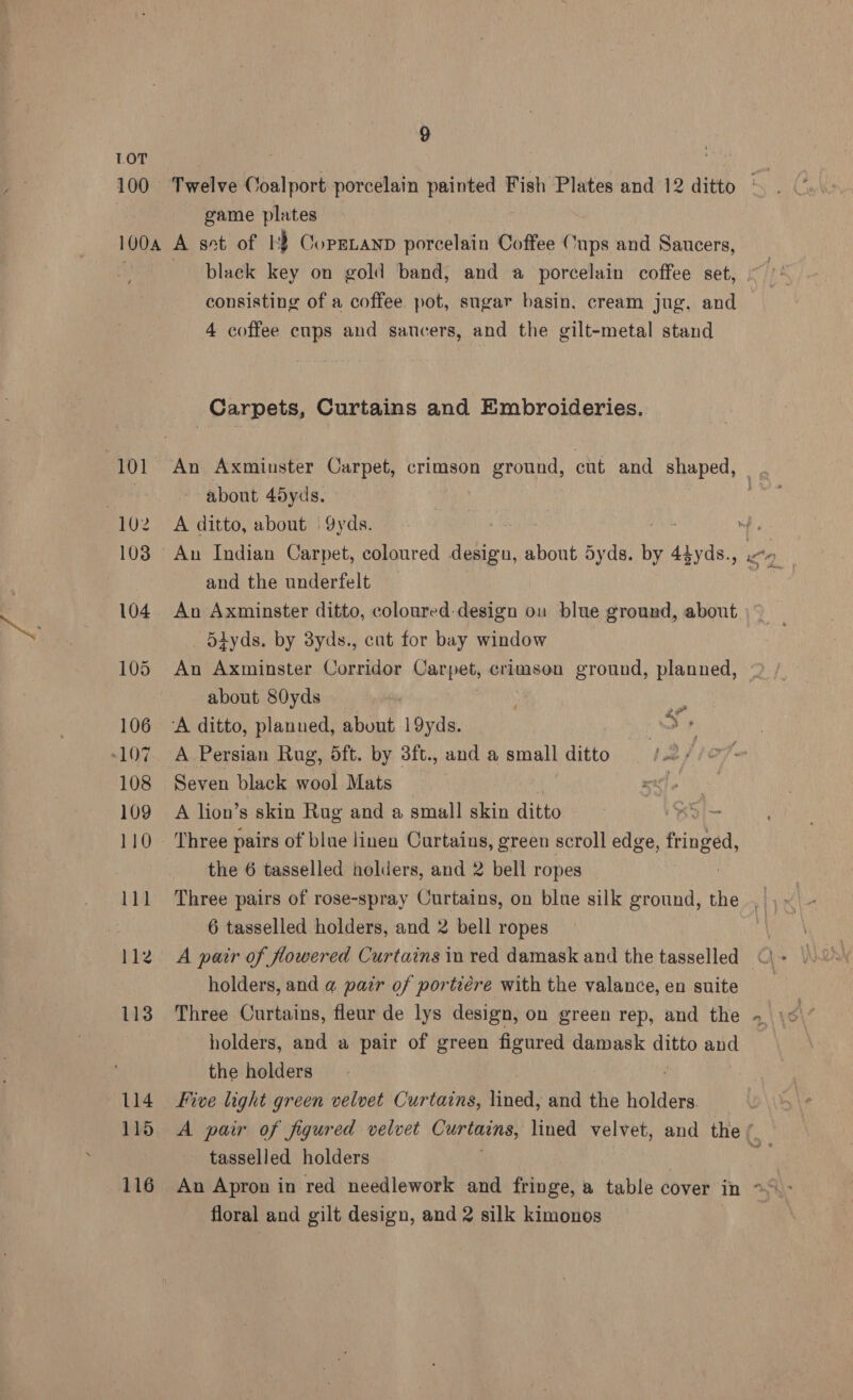 game plates 113 114 115 116 black key on gold band, and a porcelain coffee set, consisting of a coffee pot, sugar basin. cream jug, and 4 coffee cups and saucers, and the gilt-metal stand Carpets, Curtains and Embroideries. An Axminster Carpet, crimson ground, cut and shaped, about 45yds. A ditto, about = 9yds. me An Indian Carpet, coloured design, about Syds. bi 4tyds., and the underfelt An Axminster ditto, coloured design ou blue ground, about |” _ Sdyds. by 8yds., cat for bay window An Axminster Corridor Carpet, crimson ground, planned, about 80yds ac A Persian Rug, dft. by 3ft., and a small ditto Seven black wool Mats A lion’ 8 skin Rug and a small skin ditto Three pairs of blue linen Curtains, green scroll edge, Pritised. the 6 tasselled holders, and 2 bell ropes Three pairs of rose-spray Curtains, on blue silk ground, the . 6 tasselled holders, and 2 bell ropes A pair of flowered Curtains in red damask and the tasselled holders, and a pair of portiére with the valance, en suite Three Curtains, fleur de lys design, on green rep, and the if ts holders, and a pair of green figured damask ee and the holders Five light green velvet Curtains, lined, and the holders A pair of figured velvet Curtmins, lined velvet, and the / tasselled holders <F An Apron in red needlework and fringe, a table cover in > - floral and gilt design, and 2 silk kimonos |