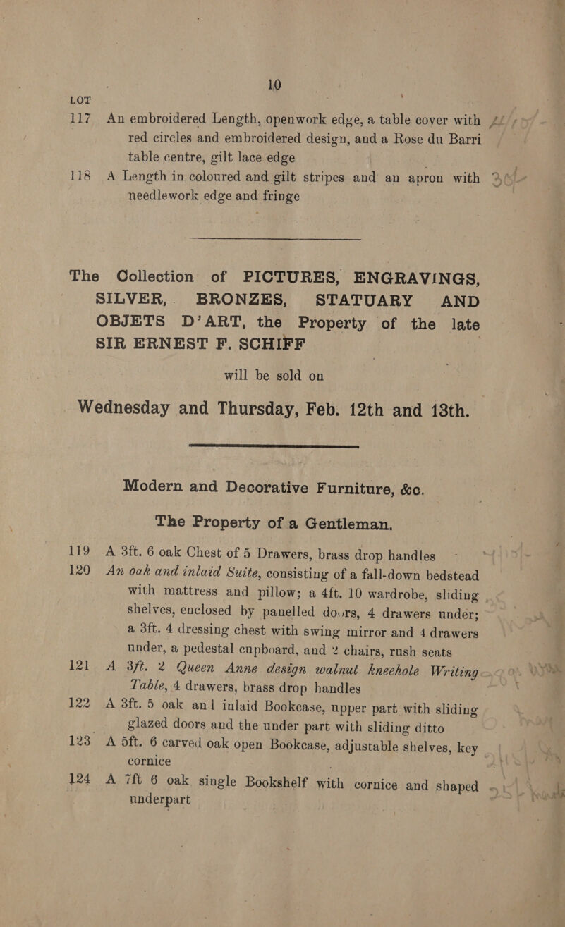 LOT red circles and embroidered design, and a Rose du Barri table centre, gilt lace edge , needlework edge and fringe The Collection of PICTURES, ENGRAVINGS, SILVER,. BRONZES, STATUARY AND OBJETS D’ART, the Property of the late SIR ERNEST F. SCHIFF : will be sold on Wednesday and Thursday, Feb. 12th and 13th.  Modern and Decorative Furniture, &amp;c. The Property of a Gentleman. 119 A 3ft. 6 oak Chest of 5 Drawers, brass drop handles 120 An oak and inlaid Suite, consisting of a fall-down bedstead with mattress and pillow; a 4ft. 10 wardrobe, sliding | shelves, enclosed by panelled dovrs, 4 drawers under; a 3ft. 4 dressing chest with swing mirror and 4 drawers under, a pedestal cupboard, and 2 chairs, rush seats 121 A 38ft. 2 Queen Anne design walnut kneehole Writing Table, 4 drawers, brass drop handles 122 A 3ft.5 oak an inlaid Bookcase, upper part with sliding glazed doors and the under part with sliding ditto 123 A 5ft. 6 carved oak open Bookcase, adjustable shelves, key cornice 124 A 7ft 6 oak single Bookshelf with cornice and shaped «| , nnderpart